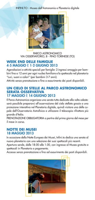 INFINI.TO - Museo dell'Astronomia e Planetario digitale
WEEK END DELLE FAMIGLIE
4-5 MAGGIO E 1-2 GIUGNO 2013
Agevolazioni e attività speciali per famiglie: 2 ingressi omaggio per bam-
bini fino a 12 anni per ogni nucleo familiare e lo spettacolo nel planetario
“Luci, suoni e colori” (per bambini 3-7 anni).
Attività senza prenotazione e fino a esaurimento dei posti disponibili.
UN CIELO DI STELLE AL PARCO ASTRONOMICO
SERATA OSSERVATIVA
17 MAGGIO E 14 GIUGNO 2013
Il Parco Astronomico organizza una serata tutta dedicata alla volta celeste:
sarà possibile prepararsi all'osservazione del cielo stellato grazie a una
proiezione interattiva nel Planetario digitale, quindi visitare una delle cu-
pole dell'Osservatorio Astrofisico e utilizzare il telescopio rifrattore più
grande d'Italia.
PRENOTAZIONE OBBLIGATORIA a partire dal primo giorno del mese per
il mese in corso.
NOTTE DEI MUSEI
18 MAGGIO 2013
In occasione della Notte Europea dei Musei, Infini.to dedica una serata al
nuovo planetario con una selezione dei suoi spettacoli più recenti.
Apertura serale, dalle 18.00 alle 1.00, con ingresso al Museo gratuito e
spettacoli in Planetario a pagamento.
Accesso senza prenotazione e fino ad esaurimento dei posti disponibili.
PARCO ASTRONOMICO
VIA OSSERVATORIO, 8 - PINO TORINESE (TO)
 