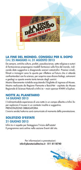 LA FINE DEL MONDO. CONSIGLI PER IL DOPO
DAL 25 MAGGIO AL 31 AGOSTO 2013
Da sempre, antiche culture, profeti, pseudoscienze, sette religiose e autori
di fantascienza propongono modelli fantasiosi sulla fine del mondo, indi-
cando date suggestive e disegnando scenari catastrofici. Preziosi cimeli,
filmati e immagini sono lo spunto per riflettere sul futuro che ci attende
confrontandoci con la scienza, per scoprire cosa dicono biologi, astronomi
e geologi su questo evento tanto temuto dagli uomini.
Mostra liberamente visitabile acquistando il biglietto di ingresso al Museo.
Mostra realizzata da Regione Piemonte e BasicNet - ospitata da Museo
Regionale di Scienze Naturali e Infini.to – main sponsor KWAY e Euphon.
NOTTE AL PLANETARIO
14 GIUGNO 2013
L'indimenticabile esperienza di una notte in un campo allestito a Infini.To:
per esplorare il museo in un contesto insolito e suggestivo.
PRENOTAZIONE OBBLIGATORIA
L'orario serale/notturno sarà comunicato al momento della prenotazione.
SOLSTIZIO D'ESTATE
21 GIUGNO 2013
Infini.to vi aspetta per festeggiare l'inizio dell'estate!
Il programma sarà online nella sezione Eventi del sito.
Per informazioni e prenotazioni:
info@planetarioditorino.it - 011 8118740
 