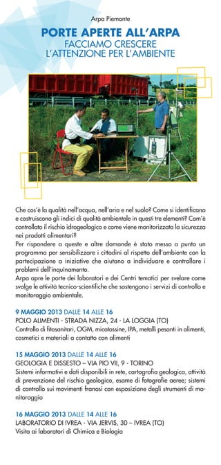 Arpa Piemonte
PORTE APERTE ALL’ARPA
FACCIAMO CRESCERE
L’ATTENZIONE PER L’AMBIENTE
Che cos’è la qualità nell’acqua, nell’aria e nel suolo? Come si identificano
e costruiscono gli indici di qualità ambientale in questi tre elementi? Com’è
controllato il rischio idrogeologico e come viene monitorizzata la sicurezza
nei prodotti alimentari?
Per rispondere a queste e altre domande è stato messo a punto un
programma per sensibilizzare i cittadini al rispetto dell’ambiente con la
partecipazione a iniziative che aiutano a individuare e controllare i
problemi dell’inquinamento.
Arpa apre le porte dei laboratori e dei Centri tematici per svelare come
svolge le attività tecnico-scientifiche che sostengono i servizi di controllo e
monitoraggio ambientale.
9 MAGGIO 2013 DALLE 14 ALLE 16
POLO ALIMENTI - STRADA NIZZA, 24 - LA LOGGIA (TO)
Controllo di fitosanitari, OGM, micotossine, IPA, metalli pesanti in alimenti,
cosmetici e materiali a contatto con alimenti
15 MAGGIO 2013 DALLE 14 ALLE 16
GEOLOGIA E DISSESTO – VIA PIO VII, 9 - TORINO
Sistemi informativi e dati disponibili in rete, cartografia geologica, attività
di prevenzione del rischio geologico, esame di fotografie aeree; sistemi
di controllo sui movimenti franosi con esposizione degli strumenti di mo-
nitoraggio
16 MAGGIO 2013 DALLE 14 ALLE 16
LABORATORIO DI IVREA - VIA JERVIS, 30 – IVREA (TO)
Visita ai laboratori di Chimica e Biologia
 