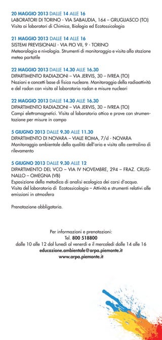 20 MAGGIO 2013 DALLE 14 ALLE 16
LABORATORI DI TORINO - VIA SABAUDIA, 164 – GRUGLIASCO (TO)
Visita ai laboratori di Chimica, Biologia ed Ecotossicologia
21 MAGGIO 2013 DALLE 14 ALLE 16
SISTEMI PREVISIONALI - VIA PIO VII, 9 - TORINO
Meteorologia e nivologia. Strumenti di monitoraggio e visita alla stazione
meteo portatile
22 MAGGIO 2013 DALLE 14.30 ALLE 16.30
DIPARTIMENTO RADIAZIONI – VIA JERVIS, 30 – IVREA (TO)
Nozioni e concetti base di fisica nucleare. Monitoraggio della radioattività
e del radon con visita al laboratorio radon e misure nucleari
22 MAGGIO 2013 DALLE 14.30 ALLE 16.30
DIPARTIMENTO RADIAZIONI – VIA JERVIS, 30 – IVREA (TO)
Campi elettromagnetici. Visita al laboratorio ottico e prove con strumen-
tazione per misure in campo
5 GIUGNO 2013 DALLE 9.30 ALLE 11.30
DIPARTIMENTO DI NOVARA – VIALE ROMA, 7/d - NOVARA
Monitoraggio ambientale della qualità dell’aria e visita alla centralina di
rilevamento
5 GIUGNO 2013 DALLE 9.30 ALLE 12
DIPARTIMENTO DEL VCO – VIA IV NOVEMBRE, 294 – FRAZ. CRUSI-
NALLO – OMEGNA (VB)
Esposizione della metodica di analisi ecologica dei corsi d’acqua.
Visita del laboratorio di Ecotossicologia – Attività e strumenti relativi alle
emissioni in atmosfera
Prenotazione obbligatoria.
Per informazioni e prenotazioni:
Tel. 800 518800
dalle 10 alle 12 dal lunedì al venerdì e il mercoledì dalle 14 alle 16
educazione.ambientale@arpa.piemonte.it
www.arpa.piemonte.it
 