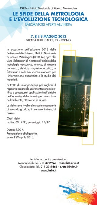 LE SFIDE DELLA METROLOGIA
E L’EVOLUZIONE TECNOLOGICA
INRIM - Istituto Nazionale di Ricerca Metrologica
7, 8 E 9 MAGGIO 2013
STRADA DELLE CACCE, 91 - TORINO
LABORATORI APERTI ALL’INRIM
In occasione dell’edizione 2013 delle
Settimane della Scienza, l'Istituto Nazionale
di Ricerca Metrologica (I.N.RI.M.) apre alle
visite i laboratori di ricerca nell'ambito della
metrologia meccanica, termica, di tempo e
frequenza, elettrica, magnetica, acustica, in
fotometria e nelle bio-scienze, e ancora per
l'informazione quantistica e lo studio dei
materiali.
Si tratta di un’opportunità per cogliere il
rapporto tra attuale sperimentazione scien-
tifica e conseguenti applicazioni nell’ambito
dell’industria, della tecnologia avanzata e
dell’ambiente, attraverso le misure.
Le visite sono rivolte alle scuole secondarie
di secondo grado e, in numero limitato, ai
privati.
Orari visite:
mattino 9/12.30; pomeriggio 14/17
Durata 2.30 h.
Prenotazione obbligatoria,
entro il 29 aprile 2013.
Per informazioni e prenotazioni:
Marina Sardi, Tel. 011 3919767 - m.sardi@inrim.it
Claudia Rota, Tel. 011 3919365 - c.rota@inrim.it
www.inrim.it
 