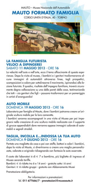 MAUTO – Museo Nazionale dell’Automobile
LA FAMIGLIA FUTURISTA
VELOCI A DIPINGERE!
SABATO 11 MAGGIO 2013 - ORE 16
La velocità nell’auto e nell’arte, ecco il tema affascinante di questa espe-
rienza. Dopo la visita al museo, i bambini e i genitori trasformeranno al-
cune immagini di automobili attraverso linee, tagli prospettici,
scomposizioni e colore per sottolinearne il movimento, ispirandosi alla le-
zione futurista. Il quadro, risultato dell’impegno familiare, troverà sicura-
mente degna collocazione su una delle pareti della casa, testimoniando
che tutti – sia genitori che figli – possono trasformarsi per un pomeriggio
in artisti d’avanguardia!
AUTO MOBILE
DOMENICA 19 MAGGIO 2013 - ORE 16
Laboratorio per famiglie al Mauto, dove i bambini potranno creare un’ori-
ginale scultura mobile per le loro camerette.
I bambini saranno accompagnati in una visita al Museo per poi impe-
gnarsi nella creazione di una scultura mobile realizzata con il supporto
di grucce appendiabiti dove verranno appese immagini colorate di auto-
mobili e segnali stradali.
TAGLIA, INCOLLA E...INDOSSA LA TUA AUTO
DOMENICA 9 GIUGNO 2013 - ORE 16
Portate una maglietta da casa e poi con stoffe, bottoni e colori i bambini,
dopo la visita al Mauto, si divertiranno a creare una maglia personaliz-
zata, colorata e originale ridisegnando con fantasia le auto osservate.
Il costo dei laboratori è di € 7 a bambino, più biglietto di ingresso al
Museo secondo tariffe.
Bambini: € 6 ridotto tra 6 e 14 anni - gratuito sotto i 6 anni
Genitori: € 6 ridotto gruppi - gratuito con Abbonamento Musei
Prenotazione obbligatoria.
Per informazioni e prenotazioni:
Tel. 011 677666/7 - prenotazioni@museoauto.it
CORSO UNITÀ D’ITALIA, 40 - TORINO
MAUTO FORMATO FAMIGLIA
 
