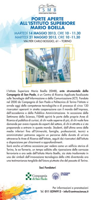 MARTEDÌ 14 MAGGIO 2013, ORE 10 - 11.30
MARTEDÌ 21 MAGGIO 2013, ORE 10 -11.30
VIA PIER CARLO BOGGIO, 61 – TORINO
L’Istituto Superiore Mario Boella (ISMB), ente strumentale della
Compagnia di San Paolo, è un Centro di Ricerca Applicata focalizzato
sulle Tecnologie dell’Informazione e della Comunicazione (ICT). Fondato
nel 2000 da Compagnia di San Paolo e Politecnico di Torino l’Istituto si
avvale oggi delle competenze tecnologiche e di processo di circa 120
ricercatori operanti in stretta cooperazione con il mondo dell’impresa,
dell’accademia e della Pubblica Amministrazione. In occasione delle
Settimane della Scienza, l’ISMB aprirà le porte delle proprie Aree di
Ricerca al pubblico di curiosi, di chi vuole saperne di più, di chi vuole fare
domande per avere risposte da esperti del settore, di chi è attratto e si sta
preparando a entrare in questo mondo. Studenti, dall’ultimo anno delle
medie inferiori fino all’Università, famiglie, professionisti, tecnici e
amministratori potranno seguire un percorso della durata di un’ora
attraverso le Aree di Ricerca dell’Istituto, seguiti dai ricercatori dell’Istituto
a disposizione per chiarimenti e approfondimenti.
Sarà anche un’ottima occasione per vedere come un edificio storico di
Torino, le ex-Tornerie, un tempo adibito alla riparazione delle carrozze
ferroviarie e ora sede dell’Istituto Mario Boella, sia stato trasformato in
uno dei simboli dell’innovazione tecnologica della città diventando ora
una testimonianza tangibile del futuro piuttosto che del passato di Torino.
Per informazioni e prenotazioni
Tel. 011 8394913 - info@centroscienza.it
PORTE APERTE
ALL’ISTITUTO SUPERIORE
MARIO BOELLA
Soci Fondatori
 