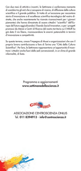 Con due mesi di attività e incontri, le Settimane si confermano momento
di scambio tra gli enti che si occupano di ricerca, di diffusione della cultura
scientifica e il grande pubblico. Si tratta di un’occasione per raccontare
storie d’innovazione e di eccellenza scientifico-tecnologica del nostro di-
stretto, che anche recentemente ha ricevuto riconoscimenti per i giovani
piemontesi che hanno dimostrato di essere cittadini “scientifici” dell’Eu-
ropa del futuro aggiudicandosi il bando Social Innovation, e per i progetti
promossi da Atenei e Centri di Ricerca del nostro territorio cui il MIUR ha
già dato il via libera, riconoscendone le enormi potenzialità in termini
d’innovazione e competitività.
Su questo terreno, cresce l’impegno di Musei e organizzazioni che con il
proprio lavoro contribuiscono a fare di Torino una "Città della Cultura
Scientifica". Per loro, le Settimane rappresentano un’opportunità d’incon-
trare i cittadini anche fuori dalle sedi convenzionali, in un clima di grande
informalità, di festa.
Programma e aggiornamenti
www.settimanedellascienza.it
ASSOCIAZIONE CENTROSCIENZA ONLUS
Tel. 011 8394913 - info@centroscienza.it
associaz
ione
o
nlus
 