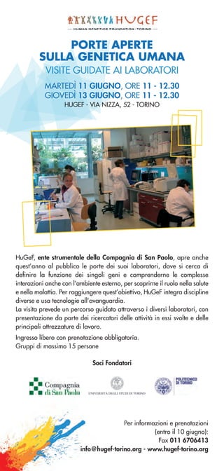 PORTE APERTE
SULLA GENETICA UMANA
VISITE GUIDATE AI LABORATORI
MARTEDÌ 11 GIUGNO, ORE 11 - 12.30
GIOVEDÌ 13 GIUGNO, ORE 11 - 12.30
HUGEF - VIA NIZZA, 52 - TORINO
HuGeF, ente strumentale della Compagnia di San Paolo, apre anche
quest’anno al pubblico le porte dei suoi laboratori, dove si cerca di
definire la funzione dei singoli geni e comprenderne le complesse
interazioni anche con l’ambiente esterno, per scoprirne il ruolo nella salute
e nella malattia. Per raggiungere quest’obiettivo, HuGeF integra discipline
diverse e usa tecnologie all’avanguardia.
La visita prevede un percorso guidato attraverso i diversi laboratori, con
presentazione da parte dei ricercatori delle attività in essi svolte e delle
principali attrezzature di lavoro.
Ingresso libero con prenotazione obbligatoria.
Gruppi di massimo 15 persone
Per informazioni e prenotazioni
(entro il 10 giugno):
Fax 011 6706413
info@hugef-torino.org - www.hugef-torino.org
Soci Fondatori
 
