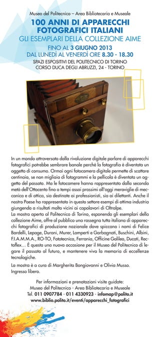 100 ANNI DI APPARECCHI
FOTOGRAFICI ITALIANI
Museo del Politecnico – Area Bibliotecaria e Museale
GLI ESEMPLARI DELLA COLLEZIONE AIME
FINO AL 3 GIUGNO 2013
DAL LUNEDÌ AL VENERDÌ ORE 8.30 - 18.30
SPAZI ESPOSITIVI DEL POLITECNICO DI TORINO
CORSO DUCA DEGLI ABRUZZI, 24 - TORINO
In un mondo attraversato dalla rivoluzione digitale parlare di apparecchi
fotografici potrebbe sembrare banale perché la fotografia è diventata un
oggetto di consumo. Ormai ogni fotocamera digitale permette di scattare
centinaia, se non migliaia di fotogrammi e la pellicola è diventata un og-
getto del passato. Ma le fotocamere hanno rappresentato dalla seconda
metà dell'Ottocento fino a tempi assai prossimi all'oggi meraviglie di mec-
canica e di ottica, sia destinate ai professionisti, sia ai dilettanti. Anche il
nostro Paese ha rappresentato in questo settore esempi di ottima industria
giungendo a risultati molto vicini ai capolavori di Oltralpe.
La mostra aperta al Politecnico di Torino, esponendo gli esemplari della
collezione Aime, offre al pubblico una rassegna tutta italiana di apparec-
chi fotografici di produzione nazionale dove spiccano i nomi di Felice
Bardelli, Lepage, Duroni, Murer, Lamperti e Garbagnati, Buschini, Albini,
F.I.A.M.M.A., RO-TO, Fototecnica, Ferrania, Officine Galileo, Ducati, Rec-
taflex… È questa una nuova occasione per il Museo del Politecnico di le-
gare il passato al futuro, e mantenere viva la memoria di eccellenze
tecnologiche.
La mostra è a cura di Margherita Bongiovanni e Olivia Musso.
Ingresso libero.
Per informazioni e prenotazioni visite guidate:
Museo del Politecnico - Area Bibliotecaria e Museale
Tel. 011 0907784 - 011 4330923 - infomap@polito.it
www.biblio.polito.it/eventi/apparecchi_fotografici
 