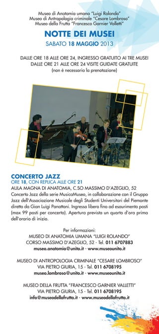 NOTTE DEI MUSEI
Museo di Anatomia umana “Luigi Rolando”
Museo di Antropologia criminale “Cesare Lombroso”
Museo della Frutta “Francesco Garnier Valletti”
DALLE ORE 18 ALLE ORE 24, INGRESSO GRATUITO AI TRE MUSEI
DALLE ORE 21 ALLE ORE 24 VISITE GUIDATE GRATUITE
(non è necessaria la prenotazione)
Per informazioni:
MUSEO DI ANATOMIA UMANA “LUIGI ROLANDO”
CORSO MASSIMO D’AZEGLIO, 52 - Tel. 011 6707883
museo.anatomia@unito.it - www.museounito.it
MUSEO DI ANTROPOLOGIA CRIMINALE “CESARE LOMBROSO”
VIA PIETRO GIURIA, 15 - Tel. 011 6708195
museo.lombroso@unito.it - www.museounito.it
MUSEO DELLA FRUTTA ”FRANCESCO GARNIER VALLETTI”
VIA PIETRO GIURIA, 15 - Tel. 011 6708195
info@museodellafrutta.it - www.museodellafrutta.it
SABATO 18 MAGGIO 2013
CONCERTO JAZZ
ORE 18, CON REPLICA ALLE ORE 21
AULA MAGNA DI ANATOMIA, C.SO MASSIMO D’AZEGLIO, 52
Concerto Jazz della serie MusicaMuseo, in collaborazione con il Gruppo
Jazz dell'Associazione Musicale degli Studenti Universitari del Piemonte
diretto da Gian Luigi Panattoni. Ingresso libero fino ad esaurimento posti
(max 99 posti per concerto). Apertura prevista un quarto d’ora prima
dell’orario di inizio.
 