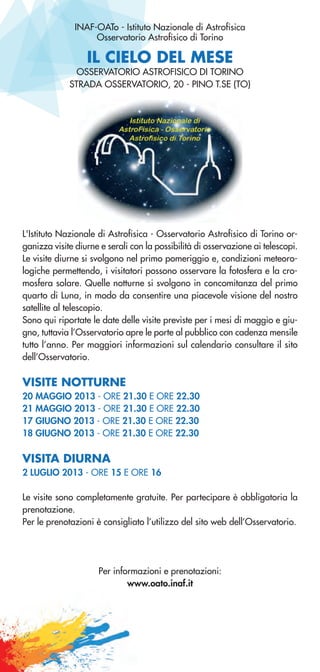 IL CIELO DEL MESE
INAF-OATo - Istituto Nazionale di Astrofisica
Osservatorio Astrofisico di Torino
OSSERVATORIO ASTROFISICO DI TORINO
STRADA OSSERVATORIO, 20 - PINO T.SE (TO)
L'Istituto Nazionale di Astrofisica - Osservatorio Astrofisico di Torino or-
ganizza visite diurne e serali con la possibilità di osservazione ai telescopi.
Le visite diurne si svolgono nel primo pomeriggio e, condizioni meteoro-
logiche permettendo, i visitatori possono osservare la fotosfera e la cro-
mosfera solare. Quelle notturne si svolgono in concomitanza del primo
quarto di Luna, in modo da consentire una piacevole visione del nostro
satellite al telescopio.
Sono qui riportate le date delle visite previste per i mesi di maggio e giu-
gno, tuttavia l’Osservatorio apre le porte al pubblico con cadenza mensile
tutto l’anno. Per maggiori informazioni sul calendario consultare il sito
dell’Osservatorio.
VISITE NOTTURNE
20 MAGGIO 2013 - ORE 21.30 E ORE 22.30
21 MAGGIO 2013 - ORE 21.30 E ORE 22.30
17 GIUGNO 2013 - ORE 21.30 E ORE 22.30
18 GIUGNO 2013 - ORE 21.30 E ORE 22.30
VISITA DIURNA
2 LUGLIO 2013 - ORE 15 E ORE 16
Le visite sono completamente gratuite. Per partecipare è obbligatoria la
prenotazione.
Per le prenotazioni è consigliato l’utilizzo del sito web dell’Osservatorio.
Per informazioni e prenotazioni:
www.oato.inaf.it
 