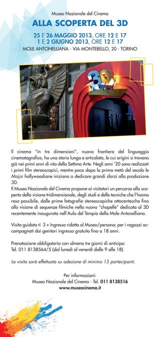 ALLA SCOPERTA DEL 3D
Museo Nazionale del Cinema
25 E 26 MAGGIO 2013, ORE 12 E 17
1 E 2 GIUGNO 2013, ORE 12 E 17
MOLE ANTONELLIANA - VIA MONTEBELLO, 20 - TORINO
Il cinema “in tre dimensioni”, nuova frontiera del linguaggio
cinematografico, ha una storia lunga e articolata, le cui origini si trovano
già nei primi anni di vita della Settima Arte. Negli anni ‘20 sono realizzati
i primi film stereoscopici, mentre poco dopo la prima metà del secolo le
Major hollywoodiane iniziano a dedicare grandi sforzi alla produzione
3D.
Il Museo Nazionale del Cinema propone ai visitatori un percorso alla sco-
perta della visione tridimensionale, degli studi e delle tecniche che l’hanno
resa possibile, dalle prime fotografie stereoscopiche ottocentesche fino
alla visione di sequenze filmiche nella nuova “chapelle” dedicata al 3D
recentemente inaugurata nell’Aula del Tempio della Mole Antonelliana.
Visita guidata € 3 + Ingresso ridotto al Museo/persona; per i ragazzi ac-
compagnati dai genitori ingresso gratuito fino a 18 anni.
Prenotazione obbligatoria con almeno tre giorni di anticipo:
Tel. 011 8138564/5 (dal lunedì al venerdì dalle 9 alle 18).
La visita sarà effettuata su adesione di minimo 15 partecipanti.
Per informazioni:
Museo Nazionale del Cinema - Tel. 011 8138516
www.museocinema.it
 