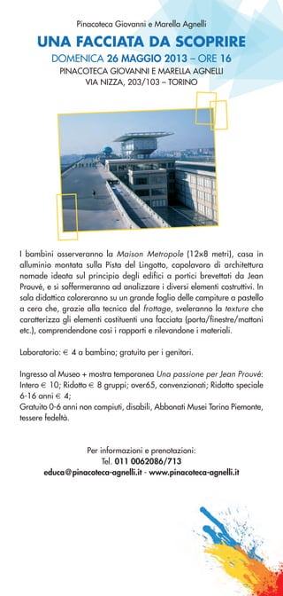 UNA FACCIATA DA SCOPRIRE
Pinacoteca Giovanni e Marella Agnelli
DOMENICA 26 MAGGIO 2013 – ORE 16
PINACOTECA GIOVANNI E MARELLA AGNELLI
VIA NIZZA, 203/103 – TORINO
I bambini osserveranno la Maison Metropole (12×8 metri), casa in
alluminio montata sulla Pista del Lingotto, capolavoro di architettura
nomade ideata sul principio degli edifici a portici brevettati da Jean
Prouvé, e si soffermeranno ad analizzare i diversi elementi costruttivi. In
sala didattica coloreranno su un grande foglio delle campiture a pastello
a cera che, grazie alla tecnica del frottage, sveleranno la texture che
caratterizza gli elementi costituenti una facciata (porta/finestre/mattoni
etc.), comprendendone così i rapporti e rilevandone i materiali.
Laboratorio: € 4 a bambino; gratuito per i genitori.
Ingresso al Museo + mostra temporanea Una passione per Jean Prouvé:
Intero € 10; Ridotto € 8 gruppi; over65, convenzionati; Ridotto speciale
6-16 anni € 4;
Gratuito 0-6 anni non compiuti, disabili, Abbonati Musei Torino Piemonte,
tessere fedeltà.
Per informazioni e prenotazioni:
Tel. 011 0062086/713
educa@pinacoteca-agnelli.it - www.pinacoteca-agnelli.it
 