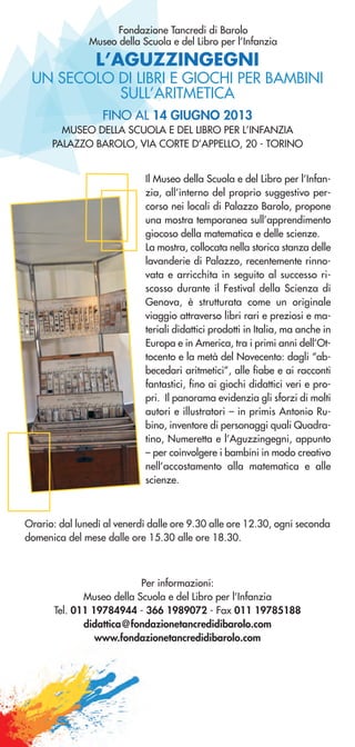 L’AGUZZINGEGNI
UN SECOLO DI LIBRI E GIOCHI PER BAMBINI
SULL’ARITMETICA
Fondazione Tancredi di Barolo
Museo della Scuola e del Libro per l’Infanzia
Il Museo della Scuola e del Libro per l’Infan-
zia, all’interno del proprio suggestivo per-
corso nei locali di Palazzo Barolo, propone
una mostra temporanea sull’apprendimento
giocoso della matematica e delle scienze.
La mostra, collocata nella storica stanza delle
lavanderie di Palazzo, recentemente rinno-
vata e arricchita in seguito al successo ri-
scosso durante il Festival della Scienza di
Genova, è strutturata come un originale
viaggio attraverso libri rari e preziosi e ma-
teriali didattici prodotti in Italia, ma anche in
Europa e in America, tra i primi anni dell’Ot-
tocento e la metà del Novecento: dagli “ab-
becedari aritmetici”, alle fiabe e ai racconti
fantastici, fino ai giochi didattici veri e pro-
pri. Il panorama evidenzia gli sforzi di molti
autori e illustratori – in primis Antonio Ru-
bino, inventore di personaggi quali Quadra-
tino, Numeretta e l’Aguzzingegni, appunto
– per coinvolgere i bambini in modo creativo
nell’accostamento alla matematica e alle
scienze.
FINO AL 14 GIUGNO 2013
MUSEO DELLA SCUOLA E DEL LIBRO PER L’INFANZIA
PALAZZO BAROLO, VIA CORTE D’APPELLO, 20 - TORINO
Orario: dal lunedì al venerdì dalle ore 9.30 alle ore 12.30, ogni seconda
domenica del mese dalle ore 15.30 alle ore 18.30.
Per informazioni:
Museo della Scuola e del Libro per l’Infanzia
Tel. 011 19784944 - 366 1989072 - Fax 011 19785188
didattica@fondazionetancredidibarolo.com
www.fondazionetancredidibarolo.com
 