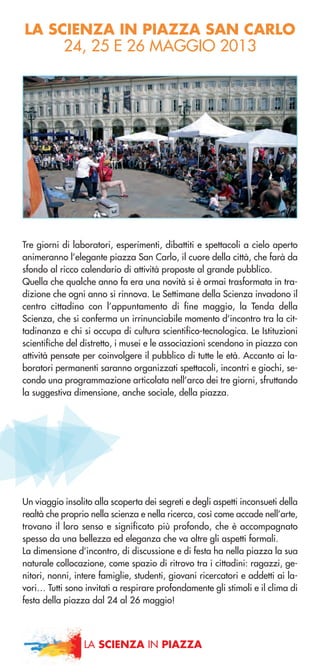 LA SCIENZA IN PIAZZA SAN CARLO
24, 25 E 26 MAGGIO 2013
Tre giorni di laboratori, esperimenti, dibattiti e spettacoli a cielo aperto
animeranno l’elegante piazza San Carlo, il cuore della città, che farà da
sfondo al ricco calendario di attività proposte al grande pubblico.
Quella che qualche anno fa era una novità si è ormai trasformata in tra-
dizione che ogni anno si rinnova. Le Settimane della Scienza invadono il
centro cittadino con l’appuntamento di fine maggio, la Tenda della
Scienza, che si conferma un irrinunciabile momento d’incontro tra la cit-
tadinanza e chi si occupa di cultura scientifico-tecnologica. Le Istituzioni
scientifiche del distretto, i musei e le associazioni scendono in piazza con
attività pensate per coinvolgere il pubblico di tutte le età. Accanto ai la-
boratori permanenti saranno organizzati spettacoli, incontri e giochi, se-
condo una programmazione articolata nell’arco dei tre giorni, sfruttando
la suggestiva dimensione, anche sociale, della piazza.
Un viaggio insolito alla scoperta dei segreti e degli aspetti inconsueti della
realtà che proprio nella scienza e nella ricerca, così come accade nell’arte,
trovano il loro senso e significato più profondo, che è accompagnato
spesso da una bellezza ed eleganza che va oltre gli aspetti formali.
La dimensione d’incontro, di discussione e di festa ha nella piazza la sua
naturale collocazione, come spazio di ritrovo tra i cittadini: ragazzi, ge-
nitori, nonni, intere famiglie, studenti, giovani ricercatori e addetti ai la-
vori… Tutti sono invitati a respirare profondamente gli stimoli e il clima di
festa della piazza dal 24 al 26 maggio!
LA SCIENZA IN PIAZZA
 