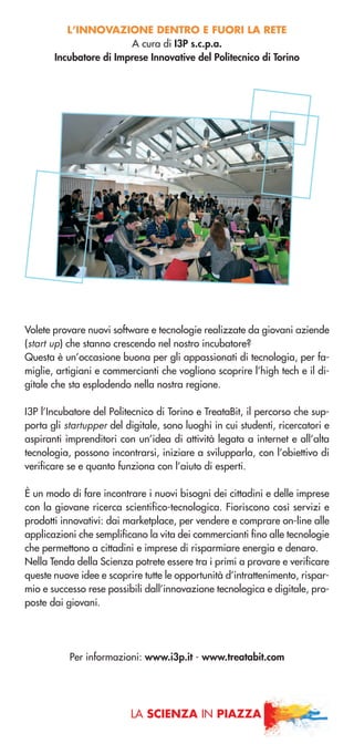 L’INNOVAZIONE DENTRO E FUORI LA RETE
A cura di I3P s.c.p.a.
Incubatore di Imprese Innovative del Politecnico di Torino
Volete provare nuovi software e tecnologie realizzate da giovani aziende
(start up) che stanno crescendo nel nostro incubatore?
Questa è un’occasione buona per gli appassionati di tecnologia, per fa-
miglie, artigiani e commercianti che vogliono scoprire l’high tech e il di-
gitale che sta esplodendo nella nostra regione.
I3P l’Incubatore del Politecnico di Torino e TreataBit, il percorso che sup-
porta gli startupper del digitale, sono luoghi in cui studenti, ricercatori e
aspiranti imprenditori con un’idea di attività legata a internet e all’alta
tecnologia, possono incontrarsi, iniziare a svilupparla, con l’obiettivo di
verificare se e quanto funziona con l’aiuto di esperti.
È un modo di fare incontrare i nuovi bisogni dei cittadini e delle imprese
con la giovane ricerca scientifico-tecnologica. Fioriscono così servizi e
prodotti innovativi: dai marketplace, per vendere e comprare on-line alle
applicazioni che semplificano la vita dei commercianti fino alle tecnologie
che permettono a cittadini e imprese di risparmiare energia e denaro.
Nella Tenda della Scienza potrete essere tra i primi a provare e verificare
queste nuove idee e scoprire tutte le opportunità d’intrattenimento, rispar-
mio e successo rese possibili dall’innovazione tecnologica e digitale, pro-
poste dai giovani.
Per informazioni: www.i3p.it - www.treatabit.com
LA SCIENZA IN PIAZZA
 