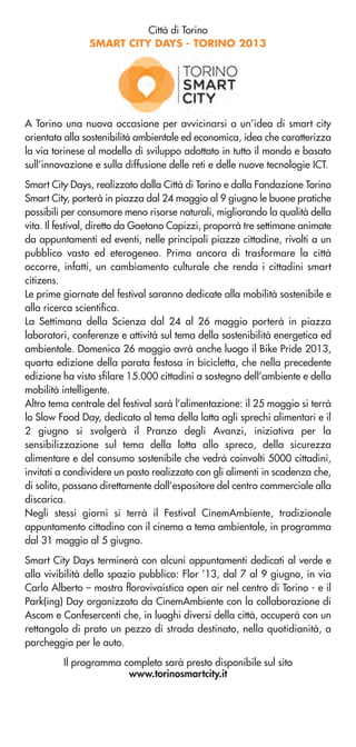 Città di Torino
SMART CITY DAYS - TORINO 2013
A Torino una nuova occasione per avvicinarsi a un’idea di smart city
orientata alla sostenibilità ambientale ed economica, idea che caratterizza
la via torinese al modello di sviluppo adottato in tutto il mondo e basato
sull’innovazione e sulla diffusione delle reti e delle nuove tecnologie ICT.
Smart City Days, realizzato dalla Città di Torino e dalla Fondazione Torino
Smart City, porterà in piazza dal 24 maggio al 9 giugno le buone pratiche
possibili per consumare meno risorse naturali, migliorando la qualità della
vita. Il festival, diretto da Gaetano Capizzi, proporrà tre settimane animate
da appuntamenti ed eventi, nelle principali piazze cittadine, rivolti a un
pubblico vasto ed eterogeneo. Prima ancora di trasformare la città
occorre, infatti, un cambiamento culturale che renda i cittadini smart
citizens.
Le prime giornate del festival saranno dedicate alla mobilità sostenibile e
alla ricerca scientifica.
La Settimana della Scienza dal 24 al 26 maggio porterà in piazza
laboratori, conferenze e attività sul tema della sostenibilità energetica ed
ambientale. Domenica 26 maggio avrà anche luogo il Bike Pride 2013,
quarta edizione della parata festosa in bicicletta, che nella precedente
edizione ha visto sfilare 15.000 cittadini a sostegno dell’ambiente e della
mobilità intelligente.
Altro tema centrale del festival sarà l’alimentazione: il 25 maggio si terrà
lo Slow Food Day, dedicato al tema della lotta agli sprechi alimentari e il
2 giugno si svolgerà il Pranzo degli Avanzi, iniziativa per la
sensibilizzazione sul tema della lotta allo spreco, della sicurezza
alimentare e del consumo sostenibile che vedrà coinvolti 5000 cittadini,
invitati a condividere un pasto realizzato con gli alimenti in scadenza che,
di solito, passano direttamente dall’espositore del centro commerciale alla
discarica.
Negli stessi giorni si terrà il Festival CinemAmbiente, tradizionale
appuntamento cittadino con il cinema a tema ambientale, in programma
dal 31 maggio al 5 giugno.
Smart City Days terminerà con alcuni appuntamenti dedicati al verde e
alla vivibilità dello spazio pubblico: Flor ’13, dal 7 al 9 giugno, in via
Carlo Alberto – mostra florovivaistica open air nel centro di Torino - e il
Park(ing) Day organizzato da CinemAmbiente con la collaborazione di
Ascom e Confesercenti che, in luoghi diversi della città, occuperà con un
rettangolo di prato un pezzo di strada destinato, nella quotidianità, a
parcheggio per le auto.
Il programma completo sarà presto disponibile sul sito
www.torinosmartcity.it
 