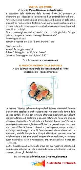 LA SCIENZA IN PIAZZA
SOFFIA, CHE PARTE!
A cura del Museo Nazionale dell’Automobile
In occasione delle Settimane della Scienza il MAUTO propone un
laboratorio per l’ideazione e la creazione di un'automobilina "ad aria".
Per costruire una macchinina ad aria compressa bastano un palloncino,
materiali di riciclo e tanta fantasia. Ogni partecipante potrà creare la
propria vettura da corsa e concorrere alla fine a un’emozionante gara di
velocità tra prototipi.
Sembra solo un gioco, ma funziona in base a un principio fisico: "a ogni
azione corrisponde una reazione uguale e contraria".
Più ecologica di così!
Bambini e ragazzi dai 5 ai 12 anni. Durata: 1 ora
Orario laboratori:
Venerdì 24 maggio - ore 16
Sabato 25 maggio - ore 11/ore 16/ore 21
Domenica 26 maggio - ore 11/ore 15.30
Per informazioni: www.museoauto.it
IL MAGICO MONDO DELLE FARFALLE
A cura del Museo Regionale di Scienze Naturali di Torino
e Experimenta - Regione Piemonte
La Sezione Didattica del Museo Regionale di Scienze Naturali di Torino e
Experimenta accolgono anche quest’anno i visitatori nella Tenda della
Scienza per farli divertire con la natura attraverso esperimenti coinvolgenti
che permetteranno di esplorare le scienze naturali, la fisica e la chimica
attraverso i lepidotteri. Perché vola una farfalla? Come vola? Perché le
sue ali possiedono meravigliosi colori? Esiste una geometria per descrivere
la sua forma? Perché il nostro animo vibra, scrive poesie, compone musica
e dipinge questi magici animali? Scopriamolo insieme aiutandoci con
esemplari, modelli, fotografie e disegni. Giochiamo con una semplice
farfalla volante o con tanti piccoli origami da voi realizzati, osserviamo
questi meravigliosi insetti al microscopio, proviamo a vedere il mondo con
i loro occhi.
Inoltre, il pubblico può mettersi alla prova con due macchine interattive di
Experimenta, allenare la vista e, rispondendo a sollecitazioni luminose
colorate, sfidare gli altri visitatori.
Per informazioni: didattica.mrsn@regione.piemonte.it
 