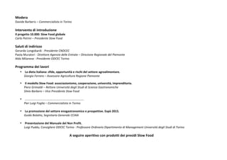 Modera 
Davide 
Barberis 
– 
Commercialista 
in 
Torino 
Intervento 
di 
introduzione 
Il 
progetto 
10.000: 
Slow 
Food 
globale 
Carlo 
Petrini 
– 
Presidente 
Slow 
Food 
Saluti 
di 
indirizzo 
Gerardo 
Longobardi 
-­‐ 
Presidente 
CNDCEC 
Paola 
Muratori 
-­‐ 
Direttore 
Agenzia 
delle 
Entrate 
– 
Direzione 
Regionale 
del 
Piemonte 
Aldo 
Milanese 
-­‐ 
Presidente 
ODCEC 
Torino 
Programma 
dei 
lavori 
• La 
dieta 
italiana: 
sfide, 
opportunità 
e 
rischi 
del 
settore 
agroalimentare. 
Giorgio 
Ferrero 
– 
Assessore 
Agricoltura 
Regione 
Piemonte 
• Il 
modello 
Slow 
Food: 
associazionismo, 
cooperazione, 
università, 
imprenditoria. 
Piero 
Grimaldi 
– 
Rettore 
Università 
degli 
Studi 
di 
Scienze 
Gastronomiche 
Silvio 
Barbero 
– 
Vice 
Presidente 
Slow 
Food 
• ……………………………………………………………………. 
Pier 
Luigi 
Foglia 
– 
Commercialista 
in 
Torino 
• La 
promozione 
del 
settore 
enogastronomico 
e 
prospettive. 
Expò 
2015. 
Guido 
Bolatto, 
Segretario 
Generale 
CCIAA 
• Presentazione 
del 
Manuale 
del 
Non 
Profit. 
Luigi 
Puddu, 
Consigliere 
ODCEC 
Torino 
-­‐ 
Professore 
Ordinario 
Dipartimento 
di 
Management 
Università 
degli 
Studi 
di 
Torino 
A 
seguire 
aperitivo 
con 
prodotti 
dei 
presidi 
Slow 
Food 
