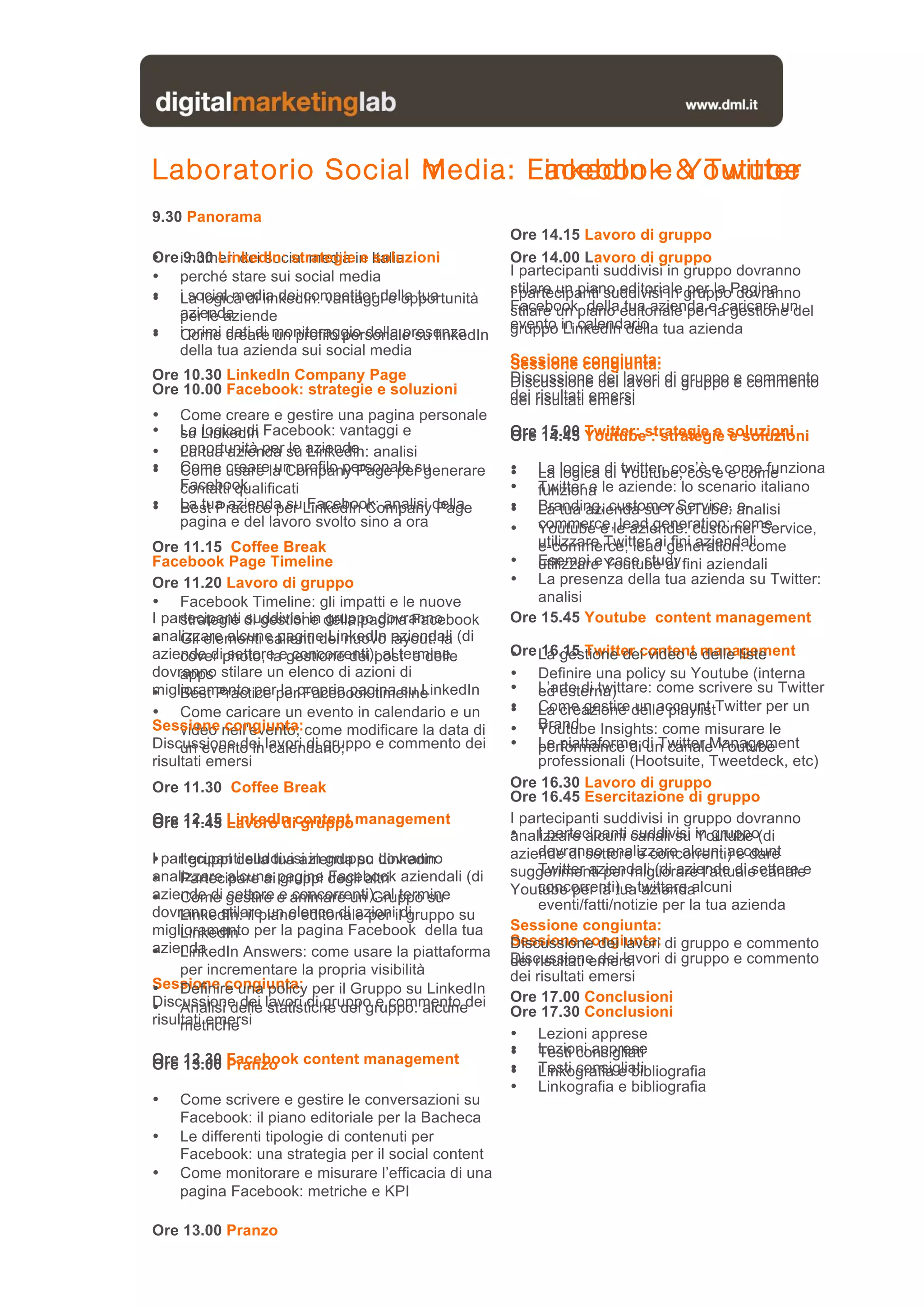 Laboratorio Social media: Facebook & Twitter
                   Media: LinkedIn e Youtube
9.30 Panorama
                                                     Ore 14.15 Lavoro di gruppo
Ore numeri dei social media e soluzioni
• i9.30 LinkedIn: strategiein Italia                 Ore 14.00 Lavoro di gruppo
• perché stare sui social media                      I partecipanti suddivisi in gruppo dovranno
• i social media dei competitor della tua            stilare un piano editoriale gruppoPagina
                                                     I partecipanti suddivisi in per la dovranno
   La logica di linkedIn: vantaggi e opportunità     Facebookpiano editoriale pere caricare un
   azienda
   per le aziende                                    stilare un della tua azienda la gestione del
                                                     evento in calendario tua azienda
                                                     gruppo LinkedIn della
• i primi creare monitoraggio della presenza
   Come dati di un profilo personale su linkedIn
   della tua azienda sui social media
                                                     Sessione congiunta:
                                                     Sessione congiunta:
Ore 10.30 LinkedIn Company Page                      Discussione dei lavori di gruppo e commento
                                                     Discussione dei lavori di gruppo e commento
Ore 10.00 Facebook: strategie e soluzioni            dei risultati emersi
                                                     dei risultati emersi
•   Come creare e gestire una pagina personale
•   La LinkedIn Facebook: vantaggi e
    su logica di                                     Ore 15.00 Twitter: strategie e soluzioni
                                                     Ore 14.45 Youtube : strategie e soluzioni
•   opportunità per su aziende analisi
    La tua azienda le Linkedin:
•
•   Come usare la Company Page per generare
    Come creare un profilo personale su              •
                                                     •  La logica di twitter, cos’è e come funziona
                                                        La logica di Youtube, cos’è e come
    Facebook
    contatti qualificati                             •  Twitter e le aziende: lo scenario italiano
                                                        funziona
•
•   La tua azienda suLinkedIn Companydella
    Best Practice per Facebook: analisi Page         •
                                                     •  Branding, customer Service, analisi
                                                        La tua azienda su YouTube: e-
    pagina e del lavoro svolto sino a ora            •  commerce,le aziende: customer Service,
                                                        Youtube e lead generation: come
Ore 11.15 Coffee Break                                  utilizzare Twitter aigeneration: come
                                                        e-commerce, lead fini aziendali
Facebook Page Timeline                               • Esempi e Youtube ai fini aziendali
                                                        utilizzare case study
Ore 11.20 Lavoro di gruppo                           • La presenza della tua azienda su Twitter:
• Facebook Timeline: gli impatti e le nuove             analisi
I partecipanti di gestione della pagina Facebook
     strategie suddivisi in gruppo dovranno          Ore 15.45 Youtube content management
analizzare alcune pagine LinkedIn aziendali
• Gli elementi salienti del nuovo layout: la (di
aziende diphoto, laegestione dei post e delle
     cover settore concorrenti); al termine          Ore La gestione dei video e management
                                                     •    16.15 Twitter content delle liste
dovranno stilare un elenco di azioni di
     apps                                            • Definire una policy su Youtube (interna
miglioramento perperpropria pagina su LinkedIn
• Best Practice la Facebook timeline                 • L’arte di twittare: come scrivere su Twitter
                                                          ed esterna)
• Come caricare un evento in calendario e un         • Come gestire delle playlistTwitter per un
                                                     • La creazione un account
Sessione nell’evento; come modificare la data di
     video congiunta:                                • Brand Insights: come misurare le
                                                          Youtube
Discussione dei lavori di gruppo e commento dei
     un evento in calendario;                        • Le piattaforme di Twitter Management
                                                          performance di un canale Youtube
risultati emersi                                          professionali (Hootsuite, Tweetdeck, etc)
Ore 11.30 Coffee Break                               Ore 16.30 Lavoro di gruppo
                                                     Ore 16.45 Esercitazione di gruppo
Ore 12.15 LinkedIn content management
Ore 11.45 Lavoro di gruppo                           I partecipanti suddivisi in gruppo dovranno
                                                     • I partecipanti canali su in gruppo(di
                                                     analizzare alcuni suddivisi Youtube
I partecipanti suddivisi in gruppo dovranno               dovranno analizzare alcuni account
                                                     aziende di settore e concorrenti) e dare
• I gruppi della tua azienda su Linkedin
analizzare alcune pagine degli altri aziendali (di
• Partecipare ai gruppi Facebook                     suggerimenti per migliorare l’attuale canalee
                                                          Twitter aziendali (di aziende di settore
aziende di gestire e animare un Gruppo su            Youtube per la tuatwittare alcuni
                                                          concorrenti) e azienda
• Come settore e concorrenti); al termine                 eventi/fatti/notizie per la tua azienda
dovranno stilare un elenco di azioniildi
     LinkedIn: il piano editoriale per gruppo su
miglioramento per la pagina Facebook della tua
     LinkedIn                                        Sessione congiunta:
azienda                                              Sessione congiunta: di gruppo e commento
                                                     Discussione dei lavori
• LinkedIn Answers: come usare la piattaforma        Discussione dei lavori di gruppo e commento
                                                     dei risultati emersi
     per incrementare la propria visibilità          dei risultati emersi
Sessione congiunta: per il Gruppo su LinkedIn
• Definire una policy
Discussione dei lavori di gruppo e commento dei      Ore 17.00 Conclusioni
• Analisi delle statistiche del gruppo: alcune       Ore 17.30 Conclusioni
risultati emersi
     metriche
                                                     • Lezioni apprese
                                                     • Lezioni apprese
                                                     • Testi consigliati
Ore 12.30 Facebook content management
Ore 13.00 Pranzo                                     • Testi consigliati
                                                     • Linkografia e bibliografia
                                                     • Linkografia e bibliografia
•   Come scrivere e gestire le conversazioni su
    Facebook: il piano editoriale per la Bacheca
•   Le differenti tipologie di contenuti per
    Facebook: una strategia per il social content
•   Come monitorare e misurare l’efficacia di una
    pagina Facebook: metriche e KPI

Ore 13.00 Pranzo
 