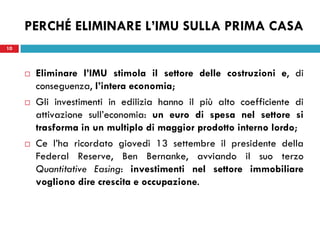 PERCHÉ ELIMINARE L’IMU SULLA PRIMA CASA
10



        Eliminare l’IMU stimola il settore delle costruzioni e, di
         conseguenza, l’intera economia;
        Gli investimenti in edilizia hanno il più alto coefficiente di
         attivazione sull’economia: un euro di spesa nel settore si
         trasforma in un multiplo di maggior prodotto interno lordo;
        Ce l’ha ricordato giovedì 13 settembre il presidente della
         Federal Reserve, Ben Bernanke, avviando il suo terzo
         Quantitative Easing: investimenti nel settore immobiliare
         vogliono dire crescita e occupazione.
 
