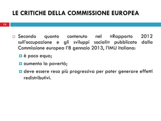 LE CRITICHE DELLA COMMISSIONE EUROPEA
12



        Secondo      quanto   contenuto    nel   «Rapporto    2012
         sull’occupazione e gli sviluppi sociali» pubblicato dalla
         Commissione europea l’8 gennaio 2013, l’IMU italiana:
          è poco equa;

          aumenta la povertà;

          deve essere resa più progressiva per poter generare effetti
            redistributivi.
 