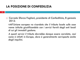 LA POSIZIONE DI CONFEDILIZIA
13



        Corrado Sforza Fogliani, presidente di Confedilizia, 8 gennaio
         2012:
         «All’Unione europea va ricordato che il tributo locale sulle case
         venne istituito giustificandolo con i servizi forniti dagli enti locali
         di cui gli immobili godono.
         A questi servizi il tributo dovrebbe dunque essere correlato, così
         come è infatti in Europa, dove è generalmente corrisposto anche
         dagli inquilini.
 