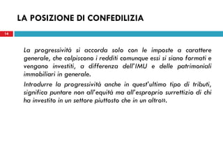 LA POSIZIONE DI CONFEDILIZIA
14



      La progressività si accorda solo con le imposte a carattere
      generale, che colpiscono i redditi comunque essi si siano formati e
      vengano investiti, a differenza dell’IMU e delle patrimoniali
      immobiliari in generale.
      Introdurre la progressività anche in quest’ultimo tipo di tributi,
      significa puntare non all’equità ma all’esproprio surrettizio di chi
      ha investito in un settore piuttosto che in un altro».
 