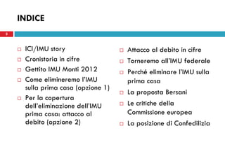 INDICE
2



       ICI/IMU story                     Attacco al debito in cifre
       Cronistoria in cifre              Torneremo all’IMU federale
       Gettito IMU Monti 2012            Perché eliminare l’IMU sulla
       Come elimineremo l’IMU             prima casa
        sulla prima casa (opzione 1)
                                          La proposta Bersani
       Per la copertura
        dell’eliminazione dell’IMU        Le critiche della
        prima casa: attacco al             Commissione europea
        debito (opzione 2)                La posizione di Confedilizia
 