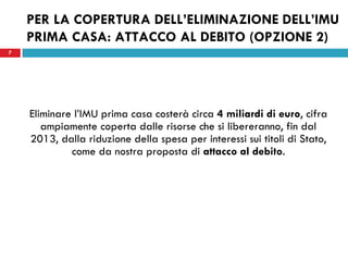 PER LA COPERTURA DELL’ELIMINAZIONE DELL’IMU
    PRIMA CASA: ATTACCO AL DEBITO (OPZIONE 2)
7




    Eliminare l’IMU prima casa costerà circa 4 miliardi di euro, cifra
       ampiamente coperta dalle risorse che si libereranno, fin dal
    2013, dalla riduzione della spesa per interessi sui titoli di Stato,
             come da nostra proposta di attacco al debito.
 