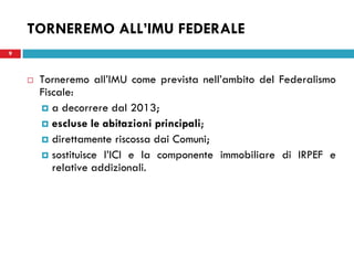 TORNEREMO ALL’IMU FEDERALE
9



       Torneremo all’IMU come prevista nell’ambito del Federalismo
        Fiscale:
         a decorrere dal 2013;
         escluse le abitazioni principali;
         direttamente riscossa dai Comuni;
         sostituisce l’ICI e la componente immobiliare di IRPEF e
           relative addizionali.
 
