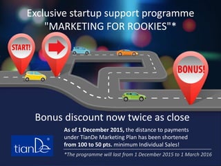 Exclusive startup support programme
"MARKETING FOR ROOKIES"*
As of 1 December 2015, the distance to payments
under TianDe Marketing Plan has been shortened
from 100 to 50 pts. minimum Individual Sales!
Bonus discount now twice as close
*The programme will last from 1 December 2015 to 1 March 2016
 