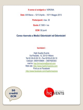 Il corso si svolgerà a: VERONA

          Date: 8/9 Marzo – 12/13 Aprile - 10/11 Maggio 2013

                        Partecipanti: max. 30

                         Quota: € 1500 + iva

                            ECM: 50 punti

      Corso riservato a Medici Odontoiatri ed Odontoiatri




                              Iscrizioni :

                            High Quality Events
                     Via Paisiello, 12, 20131 Milano
                Tel.02.39.43.55.10 - Fax 02/39.43.55.10
                 Cellulari: 348/4105804 – 349/7920343
                  mail to: hqe.formazione@gmail.com
                Web site: http://www.hqeformazione.com
                           Find us on Facebook
                http://www.facebook.com/hqeformazione




  50
crediti
 ECM
 