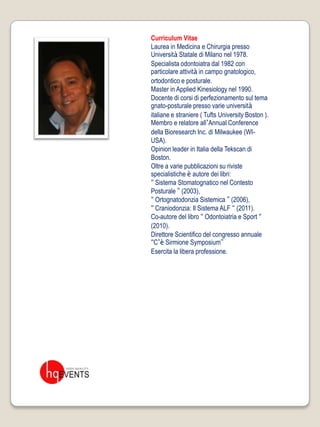 Curriculum Vitae
Laurea in Medicina e Chirurgia presso
Università Statale di Milano nel 1978.
Specialista odontoiatra dal 1982 con
particolare attività in campo gnatologico,
ortodontico e posturale.
Master in Applied Kinesiology nel 1990.
Docente di corsi di perfezionamento sul tema
gnato-posturale presso varie università
italiane e straniere ( Tufts University Boston ).
Membro e relatore all’Annual Conference
della Bioresearch Inc. di Milwaukee (WI-
USA).
Opinion leader in Italia della Tekscan di
Boston.
Oltre a varie pubblicazioni su riviste
specialistiche è autore dei libri:
“ Sistema Stomatognatico nel Contesto
Posturale ” (2003),
“ Ortognatodonzia Sistemica ” (2006),
“ Craniodonzia: Il Sistema ALF “ (2011).
Co-autore del libro “ Odontoiatria e Sport “
(2010).
Direttore Scientifico del congresso annuale
“C’è Sirmione Symposium”
Esercita la libera professione.
 