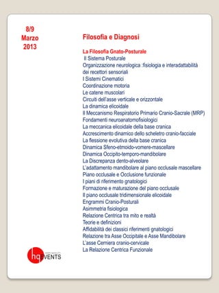 8/9
Marzo   Filosofia e Diagnosi
2013
        La Filosofia Gnato-Posturale
         Il Sistema Posturale
        Organizzazione neurologica :fisiologia e interadattabilità
        dei recettori sensoriali
        I Sistemi Cinematici
        Coordinazione motoria
        Le catene muscolari
        Circuiti dell’asse verticale e orizzontale
        La dinamica elicoidale
        Il Meccanismo Respiratorio Primario Cranio-Sacrale (MRP)
        Fondamenti neuroanatomofisiologici
        La meccanica elicoidale della base cranica
        Accrescimento dinamico dello scheletro cranio-facciale
        La flessione evolutiva della base cranica
        Dinamica Sfeno-etmoido-vomere-mascellare
        Dinamica Occipito-temporo-mandibolare
        La Discrepanza dento-alveolare
        L’adattamento mandibolare al piano occlusale mascellare
        Piano occlusale e Occlusione funzionale
        I piani di riferimento gnatologici
        Formazione e maturazione del piano occlusale
        Il piano occlusale tridimensionale elicoidale
        Engrammi Cranio-Posturali
        Asimmetria fisiologica
        Relazione Centrica tra mito e realtà
        Teorie e definizioni
        Affidabilità dei classici riferimenti gnatologici
        Relazione tra Asse Occipitale e Asse Mandibolare
        L’asse Cerniera cranio-cervicale
        La Relazione Centrica Funzionale
 
