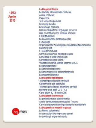 La Diagnosi Clinica
12/13    La Cartella Clinica Gnato-Posturale
         Analisi posturale
Aprile   Palpazione
 2013    Test semeiotici posturali
         Simmetrie toniche
         Kinesiologia Applicata :
         l’arte di interpretare il linguaggio corporeo
         Basi neurofisiologiche e riflessi posturali
         Il Test Muscolare
         La Localizzazione Terapeutica (TL)
         Il Challenge
         Organizzazione Neurologica e Valutazione Neuromotoria
         Switching test
         Il Recettore Oculare
         Cenni di anatomia e fisiologia oculare
         Semeiotica e tests kinesiologici
         Correlazione bocca-occhio
         Valutazione cranio-sacrale secondo la K.A.
         Lesioni respiratorie
         Lesioni non respiratorie
         Lesioni intraossee e splancnocraniche
         Esercitazioni pratiche
         La Diagnosi Radiologica
         Teleradiografia laterale e frontale
         Cefalometria: dati essenziali
         Teleradiografie laterali dinamiche cervicali
         Rx-trans-orale asse C0-C1-C2
         Cone Beam 3D ( Scanora 3D )
         La Diagnosi Strumentale
         La pedana posturo-stabilometrica
         Analisi computerizzata occlusale ( T-scan )
         Cenni di elettrokinesiomiografia cranio-mandibolare
         La Diagnosi sui modelli in gesso
         La Norma Volumetrica
         Le correlazioni cranio-posturo-dentali
         I modelli e gli engrammi cranici
 