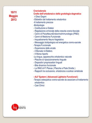 Craniodonzia
 10/11   Crollo dell’ortodonzia e della gnatologia dogmatica
Maggio    -I Dieci Dogmi
 2013    -Obbiettivi del trattamento ortodontico
         -Il trattamento precoce
         -Biotipologia
         - Costituzione e Diatesi
         - Regolazione ormonale della crescita cranio-facciale
         - Cenni di PsicoNeuroEndocrinoImmunologia (PNEI)
         - Cenni di Medicina Funzionale
         - Inquadramento Neuro-Vegetativo
         - Messaggio biotipologico ed energetica cranio-sacrale
         -Terapia Funzionale
         - Espansione delle arcate
         - Il Bionator di Balters
         - Il Morso Aperto
         -La lingua, apparecchio ortodontico naturale
         - Placche di riposizionamento linguale
         - Dispositivi propriocettori linguali
         - Bite dinamico funzionale
         - La RNO di P. Planas ( Placche e Piste Dirette )
         - Rapporti tra occlusione, ortodonzia e scoliosi vertebrale

         - ALF System ( Advanced Lightwire Functional )
         -Terapia osteopatica cranio-sacrale da associare al trattamento
           ortodontico
         - Casi Clinici
 