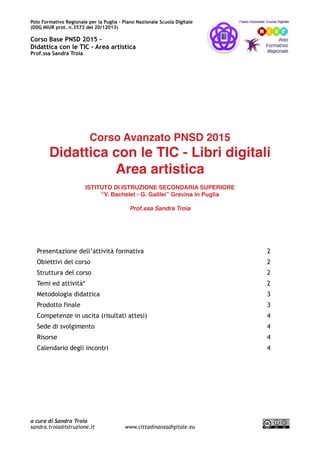 Polo Formativo Regionale per la Puglia – Piano Nazionale Scuola Digitale
Corso Avanzato PNSD 2015 –
Didattica con le TIC - Area artistica
Prof.ssa Sandra Troia
Corso Avanzato PNSD 2015
Didattica con le TIC - Libri digitali
Area artistica
ISTITUTO DI ISTRUZIONE SECONDARIA SUPERIORE
“V. Bachelet - G. Galilei” Gravina in Puglia
Prof.ssa Sandra Troia
Presentazione dell’attività formativa 2
Obiettivi del corso 2
Struttura del corso 2
Temi ed attività* 2
Metodologia didattica 3
Prodotto finale 3
Competenze in uscita (risultati attesi) 3
Sede di svolgimento 4
Risorse 4
Calendario degli incontri 4
a cura di Sandra Troia
sandra.troia@istruzione.it www.cittadinanzadigitale.eu
 