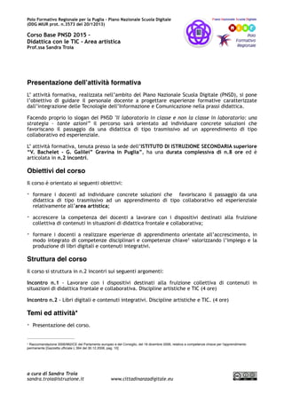 Polo Formativo Regionale per la Puglia – Piano Nazionale Scuola Digitale
Corso Avanzato PNSD 2015 –
Didattica con le TIC - Area artistica
Prof.ssa Sandra Troia
Presentazione dell’attività formativa
L’ attività formativa, realizzata nell’ambito del Piano Nazionale Scuola Digitale (PNSD), si pone
l’obiettivo di guidare il personale docente a progettare esperienze formative caratterizzate
dall’integrazione delle Tecnologie dell’Informazione e Comunicazione nella prassi didattica.
Facendo proprio lo slogan del PNSD "Il laboratorio in classe e non la classe in laboratorio: una
strategia - tante azioni” il percorso sarà orientato ad individuare concrete soluzioni che
favoriscano il passaggio da una didattica di tipo trasmissivo ad un apprendimento di tipo
collaborativo ed esperienziale.
L’ attività formativa, tenuta presso la sede dell’ISTITUTO DI ISTRUZIONE SECONDARIA superiore
“V. Bachelet - G. Galilei” Gravina in Puglia”, ha una durata complessiva di n.8 ore ed è
articolata in n.2 incontri.
Obiettivi del corso
Il corso è orientato ai seguenti obiettivi:
- formare i docenti ad individuare concrete soluzioni che favoriscano il passaggio da una
didattica di tipo trasmissivo ad un apprendimento di tipo collaborativo ed esperienziale
relativamente all’area artistica;
- accrescere la competenza dei docenti a lavorare con i dispositivi destinati alla fruizione
collettiva di contenuti in situazioni di didattica frontale e collaborativa;
- formare i docenti a realizzare esperienze di apprendimento orientate all’accrescimento, in
modo integrato di competenze disciplinari e competenze chiave valorizzando l’impiego e la1
produzione di libri digitali e contenuti integrativi.
Struttura del corso
Il corso si struttura in n.2 incontri sui seguenti argomenti:
Incontro n.1 - Lavorare con i dispositivi destinati alla fruizione collettiva di contenuti in
situazioni di didattica frontale e collaborativa. Discipline artistiche e TIC (4 ore)
Incontro n.2 - Libri digitali e contenuti integrativi. Discipline artistiche e TIC. (4 ore)
Temi ed attività*
- Presentazione del corso.
Raccomandazione 2006/962/CE del Parlamento europeo e del Consiglio, del 18 dicembre 2006, relativa a competenze chiave per l'apprendimento1
permanente [Gazzetta ufﬁciale L 394 del 30.12.2006, pag. 10]
a cura di Sandra Troia
sandra.troia@istruzione.it www.cittadinanzadigitale.eu
 