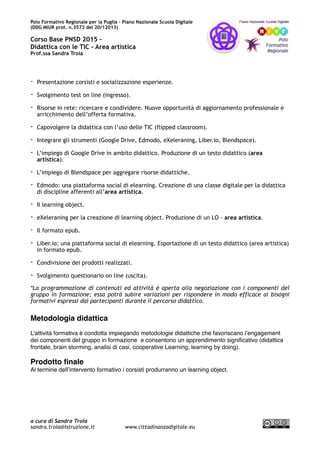 Polo Formativo Regionale per la Puglia – Piano Nazionale Scuola Digitale
Corso Avanzato PNSD 2015 –
Didattica con le TIC - Area artistica
Prof.ssa Sandra Troia
- Presentazione corsisti e socializzazione esperienze.
- Svolgimento test on line (ingresso).
- Risorse in rete: ricercare e condividere. Nuove opportunità di aggiornamento professionale e
arricchimento dell’offerta formativa.
- Capovolgere la didattica con l’uso delle TIC (flipped classroom).
- Integrare gli strumenti (Google Drive, Edmodo, eXeleraning, Liber.io, Blendspace).
- L’impiego di Google Drive in ambito didattico. Produzione di un testo didattico (area
artistica).
- L’impiego di Blendspace per aggregare risorse didattiche.
- Edmodo: una piattaforma social di elearning. Creazione di una classe digitale per la didattica
di discipline afferenti all’area artistica.
- Il learning object.
- eXeleraning per la creazione di learning object. Produzione di un LO - area artistica.
- Il formato epub.
- Liber.io: una piattaforma social di elearning. Esportazione di un testo didattico (area artistica)
in formato epub.
- Condivisione dei prodotti realizzati.
- Svolgimento questionario on line (uscita).
*La programmazione di contenuti ed attività è aperta alla negoziazione con i componenti del
gruppo in formazione; essa potrà subire variazioni per rispondere in modo efficace ai bisogni
formativi espressi dai partecipanti durante il percorso didattico.
Metodologia didattica
L’attività formativa è condotta impiegando metodologie didattiche che favoriscano l’engagement
dei componenti del gruppo in formazione e consentono un apprendimento signiﬁcativo (didattica
frontale, brain storming, analisi di casi, cooperative Learning, learning by doing).
Prodotto ﬁnale
Al termine dell’intervento formativo i corsisti produrranno un learning object.
Competenze in uscita (risultati attesi)
a cura di Sandra Troia
sandra.troia@istruzione.it www.cittadinanzadigitale.eu
 