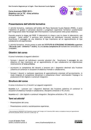 Polo Formativo Regionale per la Puglia – Piano Nazionale Scuola Digitale
Corso Avanzato PNSD 2015 –
Didattica con le TIC - Area artistica
Prof.ssa Sandra Troia
Presentazione dell’attività formativa
L’ attività formativa, realizzata nell’ambito del Piano Nazionale Scuola Digitale (PNSD), si pone
l’obiettivo di guidare il personale docente a progettare esperienze formative caratterizzate
dall’integrazione delle Tecnologie dell’Informazione e Comunicazione nella prassi didattica.
Facendo proprio lo slogan del PNSD "Il laboratorio in classe e non la classe in laboratorio: una
strategia - tante azioni” il percorso sarà orientato ad individuare concrete soluzioni che
favoriscano il passaggio da una didattica di tipo trasmissivo ad un apprendimento di tipo
collaborativo ed esperienziale.
L’ attività formativa, tenuta presso la sede dell’ISTITUTO DI ISTRUZIONE SECONDARIA superiore
“Riccardo Lotti – Umberto I” Andria, ha una durata complessiva di n.8 ore ed è articolata in n.
2 incontri.
Obiettivi del corso
Il corso è orientato ai seguenti obiettivi:
- formare i docenti ad individuare concrete soluzioni che favoriscano il passaggio da una
didattica di tipo trasmissivo ad un apprendimento di tipo collaborativo ed esperienziale
relativamente all’area artistica;
- accrescere la competenza dei docenti a lavorare con i dispositivi destinati alla fruizione
collettiva di contenuti in situazioni di didattica frontale e collaborativa;
- formare i docenti a realizzare esperienze di apprendimento orientate all’accrescimento, in
modo integrato di competenze disciplinari e competenze chiave valorizzando l’impiego e la1
produzione di libri digitali e contenuti integrativi.
Struttura del corso
Il corso si struttura in n.2 incontri sui seguenti argomenti:
Incontro n.1 - Lavorare con i dispositivi destinati alla fruizione collettiva di contenuti in
situazioni di didattica frontale e collaborativa. Discipline artistiche e TIC (4 ore)
Incontro n.2 - Libri digitali e contenuti integrativi. Discipline artistiche e TIC. (4 ore)
Temi ed attività*
- Presentazione del corso.
- Presentazione corsisti e socializzazione esperienze.
Raccomandazione 2006/962/CE del Parlamento europeo e del Consiglio, del 18 dicembre 2006, relativa a competenze chiave per l'apprendimento1
permanente [Gazzetta ufﬁciale L 394 del 30.12.2006, pag. 10]
a cura di Sandra Troia
sandra.troia@istruzione.it www.cittadinanzadigitale.eu
 