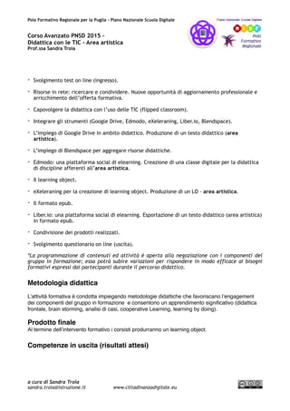 Polo Formativo Regionale per la Puglia – Piano Nazionale Scuola Digitale
Corso Avanzato PNSD 2015 –
Didattica con le TIC - Area artistica
Prof.ssa Sandra Troia
- Svolgimento test on line (ingresso).
- Risorse in rete: ricercare e condividere. Nuove opportunità di aggiornamento professionale e
arricchimento dell’offerta formativa.
- Capovolgere la didattica con l’uso delle TIC (flipped classroom).
- Integrare gli strumenti (Google Drive, Edmodo, eXeleraning, Liber.io, Blendspace).
- L’impiego di Google Drive in ambito didattico. Produzione di un testo didattico (area
artistica).
- L’impiego di Blendspace per aggregare risorse didattiche.
- Edmodo: una piattaforma social di elearning. Creazione di una classe digitale per la didattica
di discipline afferenti all’area artistica.
- Il learning object.
- eXeleraning per la creazione di learning object. Produzione di un LO - area artistica.
- Il formato epub.
- Liber.io: una piattaforma social di elearning. Esportazione di un testo didattico (area artistica)
in formato epub.
- Condivisione dei prodotti realizzati.
- Svolgimento questionario on line (uscita).
*La programmazione di contenuti ed attività è aperta alla negoziazione con i componenti del
gruppo in formazione; essa potrà subire variazioni per rispondere in modo efficace ai bisogni
formativi espressi dai partecipanti durante il percorso didattico.
Metodologia didattica
L’attività formativa è condotta impiegando metodologie didattiche che favoriscano l’engagement
dei componenti del gruppo in formazione e consentono un apprendimento signiﬁcativo (didattica
frontale, brain storming, analisi di casi, cooperative Learning, learning by doing).
Prodotto ﬁnale
Al termine dell’intervento formativo i corsisti produrranno un learning object.
Competenze in uscita (risultati attesi)
a cura di Sandra Troia
sandra.troia@istruzione.it www.cittadinanzadigitale.eu
 