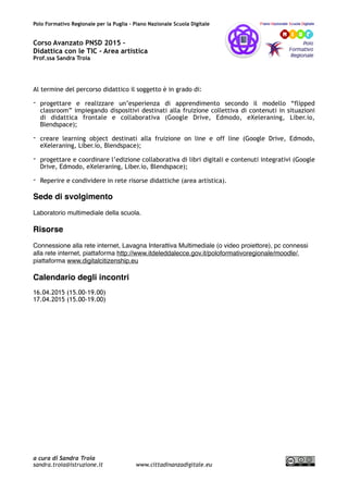 Polo Formativo Regionale per la Puglia – Piano Nazionale Scuola Digitale
Corso Avanzato PNSD 2015 –
Didattica con le TIC - Area artistica
Prof.ssa Sandra Troia
Al termine del percorso didattico il soggetto è in grado di:
- progettare e realizzare un’esperienza di apprendimento secondo il modello “flipped
classroom” impiegando dispositivi destinati alla fruizione collettiva di contenuti in situazioni
di didattica frontale e collaborativa (Google Drive, Edmodo, eXeleraning, Liber.io,
Blendspace);
- creare learning object destinati alla fruizione on line e off line (Google Drive, Edmodo,
eXeleraning, Liber.io, Blendspace);
- progettare e coordinare l’edizione collaborativa di libri digitali e contenuti integrativi (Google
Drive, Edmodo, eXeleraning, Liber.io, Blendspace);
- Reperire e condividere in rete risorse didattiche (area artistica).
Sede di svolgimento
Laboratorio multimediale della scuola.
Risorse
Connessione alla rete internet, Lavagna Interattiva Multimediale (o video proiettore), pc connessi
alla rete internet, piattaforma http://www.itdeleddalecce.gov.it/poloformativoregionale/moodle/,
piattaforma www.digitalcitizenship.eu
Calendario degli incontri
16.04.2015 (15.00-19.00)
17.04.2015 (15.00-19.00)
a cura di Sandra Troia
sandra.troia@istruzione.it www.cittadinanzadigitale.eu
 