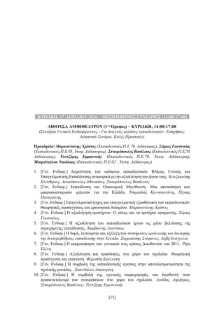 [15]
..ΚΥΡΙΑΚΗ, 17 ΑΠΡΙΛΙΟΥ 2016 – ΜΕΣΗΜΒΡΙΝΕΣ ΣΥΝΕΔΡΙΕΣ (14:00-17:00)..
ΑΙΘΟΥΣΑ ΑΜΦΙΘΕΑΤΡΟΥ (1ος
Όροφος) – ΚΥΡΙΑΚΗ, 14:00-17:00
(Συνεδρία Γενικού Ενδιαφέροντος - Για πολλούς κλάδους εκπαιδευτικών: Εισηγήσεις,
Διδακτικά Σενάρια, Καλές Πρακτικές)
Προεδρείο: Μαρκαντώνης Χρίστος (ΕκπαιδευτικόςΠ.Ε.70, Διδάκτορας), Σάμιος Γουσταύος
(ΕκπαιδευτικόςΠ.Ε.05,Υποψ.Διδάκτορας), Σταυρόπουλος Βασίλειος (ΕκπαιδευτικόςΠ.Ε.70,
Διδάκτορας), Τεντζέρης Εμμανουήλ (Εκπαιδευτικός Π.Ε.70, Υποψ. Διδάκτορας),
Μουράτογλου Νικόλαος (Εκπαιδευτικός Π.Ε.02 , Υποψ. Διδάκτορας)
1. [Γεν. Ενδιαφ.] Διερεύνηση των απόψεων εκπαιδευτικών Β/θμιας Γενικής και
ΕπαγγελματικήςΕκπαίδευσηςαναφορικάμετηναξιολόγησητου έργου τους. Κουζακιώτης
Ελευθέριος, Λουκόπουλος Αθανάσιος, Σταυρόπουλος Βασίλειος
2. [Γεν. Ενδιαφ.] Εκπαίδευση και Οικονομική Μεγέθυνση. Μια επισκόπηση των
μακροοικονομικών μελετών για την Ελλάδα. Τσαμαδιάς Κωνσταντίνος, Πέγκας
Παναγιώτης
3. [Γεν. Ενδιαφ.] Επαγγελματικό άγχος και επαγγελματική εξουθένωση των εκπαιδευτικών:
Θεωρητικές προσεγγίσεις και ερευνητικά δεδομένα. Μαρκαντώνης Χρίστος
4. [Γεν. Ενδιαφ.] Η αξιολόγηση ομοτέχνων. Ο ρόλος και τα κριτήρια εφαρμογής. Σάμιος
Γουσταύος
5. [Γεν. Ενδιαφ.] Η αξιολόγηση του εκπαιδευτικού έργου ως μέσο βελτίωσης της
παρεχόμενης εκπαίδευσης. Καρβούνης Διονύσιος
6. [Γεν. Ενδιαφ.] Η δομή, λειτουργία και εξέλιξη του συστήματος οργάνωσης και διοίκησης
της δευτεροβάθμιας εκπαίδευσης στην Ελλάδα. Συρμακέσης Στέφανος, Δαβή Ευαγγελία
7. [Γεν. Ενδιαφ.] Η εκπροσώπηση των γυναικών στις κρίσεις Διευθυντών του 2011. Ρήγα
Ελένη
8. [Γεν. Ενδιαφ.] Αξιολόγηση και προσδοκίες στο χώρο του σχολείου. Θεωρητική
προσέγγιση και επέκταση. Φερεσίδη Καλλιόπη
9. [Γεν. Ενδιαφ.] Η συμβολή της εκπαιδευτικής ηγεσίας στην αποτελεσματικότητα της
σχολικής μονάδας . Σκανδάλου Αικατερίνη
10. [Γεν. Ενδιαφ.] Η συμβολή της ηγετικής συμπεριφοράς του διευθυντή στον
προσανατολισμό των συγκρούσεων στο χώρο του σχολείου. Λεπίδας Δημήτριος,
Σταυρόπουλος Βασίλειος, Τεντζέρης Εμμανουήλ
 