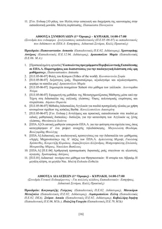 [16]
11. [Γεν. Ενδιαφ.] Ο ρόλος του Ηγέτη στην εισαγωγή και διαχείριση της καινοτομίας στην
εκπαιδευτική μονάδα. Μελέτη περίπτωσης. Παπακώστα Παναγιώτα
ΑΙΘΟΥΣΑ ΣΥΜΒΟΥΛΙΩΝ (1ος
Όροφος) – ΚΥΡΙΑΚΗ, 14:00-17:00
(Συνεδρία που ενδιαφέρει ξενόγλωσσους εκπαιδευτικούς (Π.Ε.05-06-07) κι εκπαιδευτικούς
που διδάσκουν σε ΕΠΑ.Λ: Εισηγήσεις, Διδακτικά Σενάρια, Καλές Πρακτικές)
Προεδρείο: Παπαναστασίου Ασπασία (Εκπαιδευτικός Π.Ε.02, Διδάκτορας), Χρισταφάκης
Αστέριος (Εκπαιδευτικός Π.Ε.12.04, Διδάκτορας), Δρακοπούλου Μαρία (Εκπαιδευτικός
Π.Ε.06. Μ.Α.)
1. [Προσκεκλημένη εργασία] ΥλοποιώνταςπρογράμματαΠεριβαλλοντικήςΕκπαίδευσης
σε ΕΠΑ.Λ. Παρατηρήσεις και διαπιστώσεις για την παιδαγωγική διάσταση ενός «μη
μαθήματος». Παπαναστασίου Ασπασία
2. [Π.Ε.05-06-07] Φυλές του Κόσμου (Tribes of the world). Κωνσταντινέα Σοφία
3. [Π.Ε.05-06-07] Δεξιότητες ζωής. Παρουσιάζουμε, αξιολογούμε και αξιολογούμαστε,
φοράμε τα καπέλα μας! Δρακοπούλου Μαρία
4. [Π.Ε.05-06-07] Δημιουργία ποιημάτων Χαϊκού στο μάθημα των γαλλικών. Λεονταρίδου
Ντόρα
5. [Π.Ε.05-06-07] Εφαρμογή της μεθόδου της Μετασχηματίζουσας Μάθησης μέσα από την
Τέχνη στη διδασκαλία της γαλλικής γλώσσας: Όψεις πολιτισμικής ετερότητας και
στερεότυπα. Λάμπου Ουρανία
6. [Π.Ε.05-06-07] Μέθοδος διδασκαλίας Αγγλικών για παιδιά προσχολικής ηλικίας με χρήση
κινουμένων σχεδίων της κούκλας Barbie. Κανελλοπούλου Αικατερίνη
7. [Π.Ε.05-06-07] [Γεν. Ενδιαφ.] Αντιλήψεις και πρακτικές εκπαιδευτικών στα παιδιά με
ειδικές μαθησιακές δυσκολίες- δυσλεξία, για την κατανόηση των Αγγλικών ως ξένης
γλώσσας. Θανάσουλα Ιωάννα
8. [ΕΠΑ.Λ] Οι οπτικές μαθητών εσπερινών ΕΠΑ.Λ. για την φοίτηση στα σχολεία τους,όπως
καταγράφηκαν σ’ ένα project ανοιχτής τηλεδιάσκεψης. Μαγουλιώτη Θεοδώρα,
Βουλγαρίδης Θεολόγης
9. [ΕΠΑ.Λ] Διδακτικές και παιδαγωγικές προσεγγίσεις για την διδασκαλία του μαθήματος
«Αρχές Μηχανολογίας» της Α' τάξης των ΕΠΑ.Λ. Αμπελιώτης Μιχαήλ, Γκολώνης
Χρύσανθος, Κουρεντζής Κυριάκος, ΛαφαζάνογλουΑλέξανδρος, Μοσχονησιώτης Στυλιανός,
Μουρατίδης Μάριος, Νικολάου Βασίλειος
10. [ΕΠΑ.Λ] [Π.Ε.04] Αριθμητική προσομοίωση διφασικής ροής σταγόνων σε κλειστούς
αγωγούς. Χρισταφάκης Αστέριος
11. [Π.Ε.01] Διδακτικό σενάριο στο μάθημα των Θρησκευτικών: Η ιστορία του Αβραάμ. Η
μεγάλη κλήση, το μεγάλο Ναι. Μαλτή Ευδοκία-Ευθαλία
ΑΙΘΟΥΣΑ ΔΙΑΛΕΞΕΩΝ (1ος
Όροφος) – ΚΥΡΙΑΚΗ, 14:00-17:00
(Συνεδρία Γενικού Ενδιαφέροντος - Για πολλούς κλάδους Εκπαιδευτικών: Εισηγήσεις,
Διδακτικά Σενάρια, Καλές Πρακτικές)
Προεδρείο: Κουγιουμτζής Γεώργιος (Εκπαιδευτικός Π.Ε.02, Διδάκτορας), Μανικάρου
Μεταξούλα (Εκπαιδευτικός Π.Ε.02, Διδάκτορας), Λυμπεροπούλου Ελένη (Εκπαιδευτικός
Π.Ε.02, DEA), Στέφου Λουκία (Εκπαιδευτικός Π.Ε.02, Διδάκτορας), Καβαλλάρη Ισμήνη
(Εκπαιδευτικός Π.Ε.06, M.Sc.), Πολυζώη Γεωργία (Εκπαιδευτικός Π.Ε.70,M.Sc)
 
