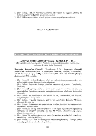 [18]
8. [Γεν. Ενδιαφ.] [Π.Ε.70] Καινοτόμος Διδακτική Προσέγγιση της Αρχαίας Σπάρτης σε
Ελληνο-Αμερικάνικο Σχολείο. Καμαρινού Δήμητρα
9. [Π.Ε.16] Σκιαγραφώντας τον κριτικό μουσικό γραμματισμό. Σαρρής Δημήτριος
ΔΙΑΛΕΙΜΜΑ 17:00-17:15
.ΚΥΡΙΑΚΗ, 17 ΑΠΡΙΛΙΟΥ 2016-ΜΕΤΑΜΕΣΗΜΒΡΙΝΕΣΣΥΝΕΔΡΙΕΣ (17:00-19:45).
ΑΙΘΟΥΣΑ ΑΜΦΙΘΕΑΤΡΟΥ (1ος
Όροφος) – ΚΥΡΙΑΚΗ, 17:15-19:15
(Συνεδρία Γενικού Ενδιαφέροντος - Για πολλούς κλάδους Εκπαιδευτικών: Εισηγήσεις,
Διδακτικά Σενάρια, Καλές Πρακτικές)
Προεδρείο: Πατσιομίτου Σταυρούλα (Εκπαιδευτικός Π.Ε.03, Διδάκτορας), Κεραμιδά
Κωνσταντία (Εκπαιδευτικός Π.Ε.19, Διδάκτορας), Λεοντίδης Ευθύμιος (Εκπαιδευτικός
Π.Ε.19, Διδάκτορας), Τρύφων Μαρία (Εκπαιδευτικός Π.Ε.60, M.Ed.), Παπαδάκη Ειρήνη
(Εκπαιδευτικός Π.Ε.13, M.Sc.)
1. [Γεν. Ενδιαφ.] Οι Σχολικοί Σύμβουλοι μιλούν για τις δυσκολίες που αντιμετωπίζουν στο
καθημερινό έργο τους. Καραμητόπουλος Θεόδωρος
2. [Γεν. Ενδιαφ.] Συγκριτική θεώρηση μοντέλων εκπαιδευτικής ηγεσίας. Σταυρόπουλος
Βασίλειος
3. [Γεν. Ενδιαφ.] Σύγχρονες αντιλήψεις για τη διαμόρφωση των ειδικοτήτων ανά φύλο στη
Δευτεροβάθμια Εκπαίδευση: Ανδρικές γυναικείες και ουδέτερες ειδικότητες. Πατσιομίτου
Σταυρούλα
4. [Γεν. Ενδιαφ.] Τα συναισθήματα των γονέων για τους εκπαιδευτικούς και ο τρόπος
διαχείρισής τους. Ρούση Μαρία
5. [Γεν. Ενδιαφ.] Τεχνικές διαχείρισης χρόνου των Διευθυντών Σχολικών Μονάδων.
Κεραμιδά Κωνσταντία
6. [Γεν. Ενδιαφ.] Το εκπαιδευτικό μάρκετινγκ ως εργαλείο βελτίωσης της εκπαιδευτικής
διαδικασίας. Τρύφων Μαρία
7. [Γεν. Ενδιαφ.] Το μεν γαρ και των τυχόντων,το δε των άρχειν αξίων (συμβουλές σε όσους
επιθυμούν να ασκήσουν διοίκηση, από τον Μ. Φώτιο). Αθανασόπουλος Μάριος,
Σοφιανοπούλου Ιωάννα
8. [Γεν. Ενδιαφ.] Τα μαθησιακά στυλ στην ανάπτυξη εκπαιδευτικού υλικού εξ αποστάσεως
εκπαίδευσης. Λεοντίδης Ευθύμιος
9. [Γεν. Ενδιαφ.] 2002 - 2015: Δεκατρία χρόνια εκπαιδευτικής πολιτικής - Τέσσερις τρόποι
επιλογής σχολικών ηγετών. Λεοντίδης Ευθύμιος
 