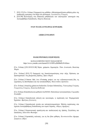 [20]
7. [Π.Ε.17] [Γεν. Ενδιαφ.] Εφαρμογή της μεθόδου «Μετασχηματίζουσα μάθηση μέσω της
αισθητικής εμπειρίας» στο θέμα του ρατσισμού. Γιωτόπουλος Γεώργιος
8. [Π.Ε.09] Καινοτομίες στη διδακτική μεθοδολογία των οικονομικών επιστημών στη
Δευτεροβάθμια Εκπαίδευση. Μπρίνια Βασιλική
19:45 ΤΕΛΟΣ ΣΥΝΕΔΡΙΑΣ ΚΥΡΙΑΚΗΣ
ΛΗΞΗ ΣΥΝΕΔΡΙΟΥ
ΗΛΕΚΤΡΟΝΙΚΕΣ ΕΙΣΗΓΗΣΕΙΣ
ΚΑΝΑΛΙ ΒΙΝΤΕΟ ΝΕΟΥ ΠΑΙΔΑΓΩΓΟΥ
https://www.youtube.com/channel/UCsVDPLoZk0ShtfLiF4-Khaw
[Γεν. Ενδιαφ.] [Π.Ε.05-Π.Ε.06] Χέρια, χρώματα, δημιουργία. Τάκα Αναστασία, Βασιλάκη
Μαρία
[Γεν. Ενδιαφ.] [Π.Ε.17] Εφαρμογή της διαπολιτισμικότητας στην τάξη. Πρόταση για
δραστηριότητα στις βιωματικές δράσεις. Ζήκου Μαρία
[Γεν. Ενδιαφ.] Crimson Idol, ένα eTwinning project για την ενδοοικογενειακή βία, τις
εξαρτήσεις τη showbusiness και την αυτοπεποίθηση. Ματεντσίδου Χριστιάνα
[Γεν. Ενδιαφ.] Ασφαλής χρήσητου διαδικτύου. Σενάριο διδασκαλίας. Γιακουμάκης Γεώργιος,
Γεωργούλας Γεώργιος, Κακούλη Καθολική
[Γεν.Ενδιαφ.]Εκπαίδευσητωνμαθητών σταΜ.Μ.Ε.Πολυτέλεια ήαναγκαιότητα; Γιαμακίδου
Ελισσάβετ
[Γεν. Ενδιαφ.] Εκπαιδευτική αλλαγή και καινοτομία, η περίπτωση των Πειραματικών
Σχολείων. Φριλίγκος Στυλιανός
[Γεν. Ενδιαφ.] Εκπαιδευτική ηγεσία και πολυπολιτισμικότητα: Μελέτη περίπτωσης στα
σχολεία Δευτεροβάθμιας Εκπαίδευσης του νομού Λάρισας. Αδάμος Δημήτριος
[Γεν. Ενδιαφ.] Επικοινωνιακή προσέγγιση και παιδαγωγική της δράσης. Συγκλίσεις και
αποκλίσεις. Ιασωνίδου Φωστήρα
[Γεν. Ενδιαφ.] Ευρωπαϊκές πολιτικές για τη δια βίου μάθηση. Κωνσταντινίδου Δήμητρα,
Σιπητάνου Αθηνά
 
