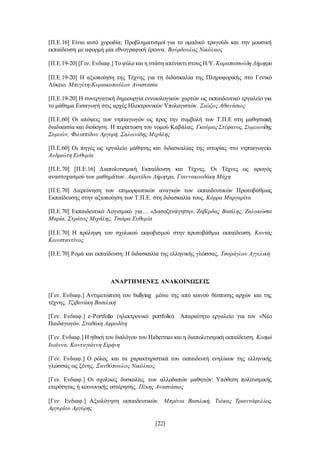 [22]
[Π.Ε.16] Είναι αυτό χορωδία; Προβληματισμοί για το ομαδικό τραγούδι και την μουσική
εκπαίδευση με αφορμή μία εθνογραφική έρευνα. Βούρδουλας Νικόλαος
[Π.Ε.19-20] [Γεν. Ενδιαφ.] Το φύλο και η στάση απέναντι στους Η/Υ. Καραπατσούδη Δήμητρα
[Π.Ε.19-20] Η αξιοποίηση της Τέχνης για τη διδασκαλία της Πληροφορικής στο Γενικό
Λύκειο. Μπεγέτη-Κυριακοπούλου Αναστασία
[Π.Ε.19-20] Η συνεργατική δημιουργία εννοιολογικών χαρτών ως εκπαιδευτικό εργαλείο για
το μάθημα Εισαγωγή στις αρχές Ηλεκτρονικών Υπολογιστών. Σιώζος Αθανάσιος
[Π.Ε.60] Οι απόψεις των νηπιαγωγών ως προς την συμβολή των Τ.Π.Ε στη μαθησιακή
διαδικασία και διοίκηση. Η περίπτωση του νομού Καβάλας. Γκούμας Στέφανος, Συμεωνίδης
Συμεών, Φιλιππίδου Αργυρή, Σαλωνίδης Μιχάλης
[Π.Ε.60] Οι πηγές ως εργαλείο μάθησης και διδασκαλίας της ιστορίας στο νηπιαγωγείο.
Ανδριώτη Ευθυμία
[Π.Ε.70] [Π.Ε.16] Διαπολιτισμική Εκπαίδευση και Τέχνες. Οι Τέχνες ως αρωγός
αναστοχασμού των μαθημάτων. Ακριτίδου Δήμητρα, Γιαννακουδάκη Μάχη
[Π.Ε.70] Διερεύνηση των επιμορφωτικών αναγκών των εκπαιδευτικών Πρωτοβάθμιας
Εκπαίδευσης στην αξιοποίηση των Τ.Π.Ε. στη διδασκαλία τους. Κόρρα Μαργαρίτα
[Π.Ε.70] Εκπαιδευτικό Λογισμικό για… «Δασοξενάγηση». Ζαβέρδας Βασίλης, Ζαλοκώστα
Μαρία, Στράτος Μιχάλης, Τσιάρα Ευθυμία
[Π.Ε.70] Η πρόληψη του σχολικού εκφοβισμού στην πρωτοβάθμια εκπαίδευση. Καντάς
Κωνσταντίνος
[Π.Ε.70] Ρομά και εκπαίδευση: Η διδασκαλία της ελληνικής γλώσσας. Τσοράγλου Αγγελική
ΑΝΑΡΤΗΜΕΝΕΣ ΑΝΑΚΟΙΝΩΣΕΙΣ
[Γεν. Ενδιαφ.] Αντιμετώπιση του bullying μέσω της από κοινού θέσπισης αρχών και της
τέχνης. Τζιβανάκη Βασιλική
[Γεν. Ενδιαφ.] e-Portfolio (ηλεκτρονικό portfolio). Απαραίτητο εργαλείο για τον «Νέο
Παιδαγωγό». Σταθάκη Αφροδίτη
[Γεν. Ενδιαφ.] H ηθική του διαλόγου του Habermas και η διαπολιτισμική εκπαίδευση. Κοσμά
Ιωάννα, Κοντογιάννη Ειρήνη
[Γεν. Ενδιαφ.] O ρόλος και τα χαρακτηριστικά του εκπαιδευτή ενηλίκων της ελληνικής
γλώσσας ως ξένης. Ξανθόπουλος Νικόλαος
[Γεν. Ενδιαφ.] Οι σχολικές δυσκολίες των αλλοδαπών μαθητών: Υπόθεση πολιτισμικής
ετερότητας ή κοινωνικής υστέρησης. Πέκης Αναστάσιος
[Γεν. Ενδιαφ.] Αξιολόγηση εκπαιδευτικών. Μπρίνια Βασιλική, Τιόκας Τριαντάφυλλος,
Αργυρίου Αργύρης
 