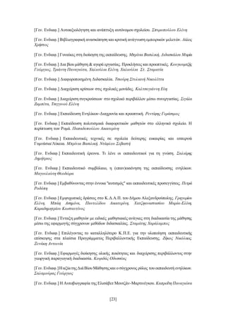 [23]
[Γεν. Ενδιαφ.] Αυτοαξιολόγηση και ανάπτυξη αυτόνομου σχολείου. Σπυροπούλου Ελένη
[Γεν. Ενδιαφ.] Βιβλιογραφική ανασκόπηση και κριτική ανάγνωση εμπειρικών μελετών. Λάλος
Χρήστος
[Γεν. Ενδιαφ.] Γυναίκες στη διοίκηση της εκπαίδευσης. Μπρίνια Βασιλική, Διδασκάλου Μαρία
[Γεν. Ενδιαφ.] Δια βίου μάθηση & αγορά εργασίας. Προκλήσεις και προοπτικές. Κουγιουμτζής
Γεώργιος, Τριάντη Παναγιώτα, Χαλιούλια Ελένη, Χαλιούλια Στ. Σταματία
[Γεν. Ενδιαφ.] Διαφοροποιημένη Διδασκαλία. Τσιούρη Στυλιανή Νικολέττα
[Γεν. Ενδιαφ.] Διαχείριση κρίσεων στις σχολικές μονάδες. Καλτσογιάννη Εύη
[Γεν. Ενδιαφ.] Διαχείριση συγκρούσεων στο σχολικό περιβάλλον μέσω συνεργασίας. Σιγάλα
Ζαμπέτα, Τσιγγινού Ελένη
[Γεν. Ενδιαφ.] Εκπαίδευση Ενηλίκων-Διαχρονία και προοπτική. Ρεντίφης Γεράσιμος
[Γεν. Ενδιαφ.] Εκπαίδευση πολιτισμικά διαφορετικών μαθητών στο ελληνικό σχολείο. H
περίπτωση των Ρομά. Παπαδοπούλου Αικατερίνη
[Γεν. Ενδιαφ.] Εκπαιδευτικές τεχνικές σε σχολεία δεύτερης ευκαιρίας και εσπερινά
Γυμνάσια/Λύκεια. Μπρίνια Βασιλική, Ντάφλου Σεβαστή
[Γεν. Ενδιαφ.] Εκπαιδευτική έρευνα. Τι λένε οι εκπαιδευτικοί για τη γνώση. Σαλιάρης
Δημήτριος
[Γεν. Ενδιαφ.] Εκπαιδευτικό συμβόλαιο, η (επαν)εκκίνηση της εκπαίδευσης ενηλίκων.
Μαγουλιώτη Θεοδώρα
[Γεν. Ενδιαφ.] Εμβαθύνοντας στην έννοια "αυτισμός" και εκπαιδευτικές προσεγγίσεις. Πετρά
Ροδόπη
[Γεν. Ενδιαφ.] Εμψυχωτικές δράσεις στο Κ.Δ.Α.Π. του Δήμου Αλεξανδρούπολης. Γρηγορίου
Ελένη, Μπάη Ασημίνα, Παντελίδου Αικατερίνη, Χατζηαναστασίου Μαρία-Ελένη,
Καραδημητρίου Κωσταντίνος
[Γεν. Ενδιαφ.] Ένταξη μαθητών με ειδικές μαθησιακές ανάγκες στη διαδικασία της μάθησης
μέσω της εφαρμογής σύγχρονων μεθόδων διδασκαλίας. Σταμάτης Χαράλαμπος
[Γεν. Ενδιαφ.] Επιλέγοντας το καταλληλότερο Κ.Π.Ε. για την υλοποίηση εκπαιδευτικής
επίσκεψης στα πλαίσια Προγράμματος Περιβαλλοντικής Εκπαίδευσης. Ζήκος Νικόλαος,
Ξενάκη Αντωνία
[Γεν. Ενδιαφ.] Εφαρμογές διοίκησης ολικής ποιότητας και διαχείρισης περιβάλλοντος στην
γεωργική παραγωγική διαδικασία. Κοψιδάς Οδυσσέας
[Γεν.Ενδιαφ.]ΗαξίατηςΔιάΒίου Μάθησηςκαι ο σύγχρονος ρόλος του εκπαιδευτή ενηλίκων.
Σαλαμούρας Γεώργιος
[Γεν. Ενδιαφ.] Η Αυτοβιογραφία της Ελισάβετ Μουτζάν-Μαρτινέγκου. Καπροΐτη Παναγιώτα
 