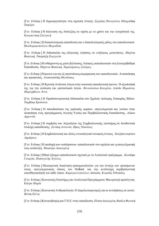 [24]
[Γεν. Ενδιαφ.] Η δημιουργικότητα στη σχολική ένταξη. Σεργάκη Παναγιώτα, Μπαχαδάκη
Ζαφείρω
[Γεν. Ενδιαφ.] Η διάγνωση της δυσλεξίας σε σχέση με το χρόνο και την εγκυρότητά της.
Κουμπενάκη Στυλιανή
[Γεν. Ενδιαφ.] Η διαπολιτισμική εκπαίδευση και ο διαπολιτισμικός ρόλος του εκπαιδευτικού.
Θεοδωρακοπούλου Θωμαΐτσα
[Γεν. Ενδιαφ.] Η διδασκαλία της ελληνικής γλώσσας σε ενήλικους μετανάστες. Μπρίνια
Βασιλική, Τσαπράζη Ευαγγελία
[Γεν.Ενδιαφ.]Ηενθάρρυνση ως μέσο βελτίωσης:Απόψεις εκπαιδευτικών στηΔευτεροβάθμια
Εκπαίδευση. Μπρίνια Βασιλική, Χαραλάμπους Σταύρος
[Γεν.Ενδιαφ.]Ηέρευνα γιατηνεξ αποστάσεωςεπιμόρφωση των εκπαιδευτικών. Ανασκόπηση
και προοπτικές. Αναστασιάδης Θεοδόσιος
[Γεν. Ενδιαφ.] Η Κριτική Ανάλυση Λόγου στην ποιοτική εκπαιδευτική έρευνα: Η αξιοποίησή
της για την ανάλυση του ρατσιστικού λόγου. Βενιοπούλου Κατερίνα, Λεπίδα Μαριάννα,
Μαρτζιβάνου Άννα
[Γεν. Ενδιαφ.] Η Ομαδοσυνεργατική διδασκαλία στο Σχολείο Δεύτερης Ευκαιρίας Βόλου.
Ταμβάκη Χρυσούλα
[Γεν. Ενδιαφ.] Η σπουδαιότητα της εμπλοκής φορέων, επαγγελματιών και γονέων στην
υλοποίηση ενός προγράμματος Αγωγής Υγείας και Περιβαλλοντικής Εκπαίδευσης. Λιάκου
Αρχοντία
[Γεν. Ενδιαφ.] Η συμβολή των δεξιοτήτων της Συμβουλευτικής επιστήμης σε διευθυντικά
στελέχη εκπαίδευσης. Ξενάκη Αντωνία, Ζήκος Νικόλαος
[Γεν. Ενδιαφ.] Η Συμβουλευτική και άλλες εννοιολογικά συναφείς έννοιες. Χατζηπαναγιώτου
Δημήτριος
[Γεν. Ενδιαφ.] Η υποδοχή των νεοδιόριστων εκπαιδευτικών στο σχολείο και η επαγγελματική
τους ανάπτυξη. Μασούρα Αικατερίνη
[Γεν. Ενδιαφ.] Ηθικό ζήτημα εκπαιδευτικού σχετικά με το Αναλυτικό πρόγραμμα.. Κωστάρα
Γεωργία, Παπαγγελής Άγγελος
[Γεν. Ενδιαφ.] Ηλεκτρονική διακίνηση ερωτηματολογίου για την ένταξη των ερωτώμενων
στους επαγγελματικούς τύπους του Holland και την αντίστοιχη περιβαλλοντική
ευαισθητοποίησή του κάθε τύπου. Καραγιαννοπούλου Ασπασία, Κοψιδάς Οδυσσέας
[Γεν. Ενδιαφ.] Κοινωνικές Επιστήμες και Αναλυτικά Προγράμματα:Μια κριτική προσέγγιση.
Κάλφα Μαρία
[Γεν. Ενδιαφ.] Κοινωνική Ανθρωπολογία. Ο Δομολειτουργισμός και οι αντιδράσεις σε αυτόν.
Βότση Ελένη
[Γεν.Ενδιαφ.]ΚονεκτιβισμόςκαιΤ.Π.Ε.στηνεκπαίδευση. ΠέππαΑικατερίνη,ΒασίλαΦωτεινή
 