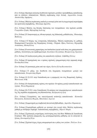 [25]
[Γεν. Ενδιαφ.] Κριτήρια επιλογής διευθυντών σχολικών μονάδων πρωτοβάθμιας εκπαίδευσης
από το σύλλογο Διδασκόντων. Μελέτη περίπτωσης στην Αττική. Δαμιανίδου Λουκία,
Αποστολίδης Δημήτριος
[Γεν. Ενδιαφ.] Μελέτη περίπτωσης παιδιού με αυτισμό μέσα από τη συμμετοχική παρατήρηση
και οργάνωση παρέμβασης. Μπεκιάρη Αφροδίτη
[Γεν. Ενδιαφ.] Μελέτη της θετικής διάστασης των συγκρούσεων στη σχολική μονάδα.
Γεωργιάδου Σοφία, Μηλιαρέσης Ιωάννης
[Γεν. Ενδιαφ.] Ο Διαφωτισμός ως εθνοκεντρισμός της διδακτικής μεθοδολογίας. Μπακούρος
Βασίλειος
[Γεν. Ενδιαφ.] Ο θεσμός της ενισχυτικής διδασκαλίας. Μελέτη περίπτωσης σε μαθητές
Πειραματικού Γυμνασίου της Περιφέρειας Αττικής - Πειραιά. Ζήκος Νικόλαος, Μιχαηλίδης
Αναστάσιος, Βότση Ελένη
[Γεν.Ενδιαφ.]Ο κοινωνικός χαρακτήρας του διαδικτύου (social web) όπως τον χρησιμοποιούν
μαθητές. Δυνατότητες και προβληματισμοί. Κωστάκου Κλεοπάτρα, Θεοφανέλλης Τιμολέων
[Γεν. Ενδιαφ.] Ο παιδαγωγικός ρόλος του εκπαιδευτή ενηλίκων. Σαβαΐδης Στέλιος
[Γεν. Ενδιαφ.] Ο προσχολικός και ο πρώτος σχολικός γραμματισμός στην ψηφιακή εποχή.
Κανάκη Καλλιόπη
[Γεν. Ενδιαφ.] Ο ρατσισμός μέσα από την τέχνη. Κούνα Ελένη-Κωνσταντίνα
[Γεν. Ενδιαφ.] Ο ρόλος του διευθυντή στη διαχείριση συγκρούσεων μεταξύ των
εκπαιδευτικών. Κουμπενάκη Μαρία
[Γεν. Ενδιαφ.] Ο Σ.Ε.Π. στην Εκπαίδευση και η εφαρμογή του στις Βιωματικές Δράσεις.
Φουντουκά Ανθή
[Γεν. Ενδιαφ.] Οι διαπροσωπικές σχέσεις στο σχολείο: Οι σχέσεις μεταξύ εκπαιδευτικών και
γονέων. Ψώνη Παρασκευή
[Γεν. Ενδιαφ.] Οι Τ.Π.Ε. στην Εκπαίδευση: Οι απόψεις των επιμορφούμενων εκπαιδευτικών
της 5ης περιόδου επιμόρφωσης στη Θεσσαλονίκη. Καλφαγιάννη Αγνή
[Γεν. Ενδιαφ.] Συγκρούσεις και επαγγελματική ανάπτυξη εκπαιδευτικών. Κατσιούλα
Παναγιώτα, Κατσιούλα Θωμαΐς, Μπούτσκου Λεμονιά
[Γεν. Ενδιαφ.] Συμμετοχική μη συμβατική δανειστική βιβλιοθήκη. Ακριτίδου Παρασκευή
[Γεν. Ενδιαφ.] Συμπερίληψη μαθητών με αυτισμό στη γενική τάξη. Μελέτη περίπτωσης
μαθητή με σύνδρομο Asperger. Εκπαιδευτικές παρεμβάσεις. Πάρνου Μαρία
[Γεν. Ενδιαφ.] Σχεδιασμός εναρκτήριας συνάντησης στη Διά Βίου Μάθηση & Εκπαίδευση
Ενηλίκων: Μία πρόταση εφαρμογής της μετασχηματίζουσας μάθησης για τα ελληνικά σε
ξένους. Κουτσιμπέλη Όλγα
[Γεν. Ενδιαφ.] Σχολικό άγχος, άγχος αποχωρισμού και ο ρόλος των γονέων. Πούλιου Άννα
 