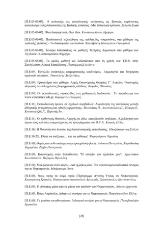 [28]
[Π.Ε.05-06-07]. Η ανάπτυξη της φωνολογικής επίγνωσης ως βασικός παράγοντας
αποτελεσματικής διδασκαλίας της Ιταλικής γλώσσας - Μια διδακτική πρόταση.ΣκλείδαΣοφία
[Π.Ε.05-06-07]. Όλοι διαφορετικοί, όλοι ίδιοι. Κουσκουμπέκου Δήμητρα
[Π.Ε.05-06-07]. Παιδαγωγική αξιοποίηση της πολλαπλής νοημοσύνης στο μάθημα της
γαλλικής γλώσσας - Τα δικαιώματα του παιδιού. Καλοβρέκτη Παναγιώτα-Γαρυφαλιά
[Π.Ε.05-06-07]. Σενάριο διδασκαλίας σε μαθητές Τετάρτης Δημοτικού στο μάθημα των
Αγγλικών. Κουσκουμπέκου Δήμητρα
[Π.Ε.05-06-07]. Τα οφέλη μαθητή και διδασκόντων από τη χρήση των Τ.Π.Ε. στην
Ξενόγλωσση Λύκειά Εκπαίδευση. Πασταρματζή Ιωάννα
[Π.Ε.09]. Εργαλείο ανάπτυξης επιχειρησιακής κουλτούρας. Δημιουργία και διαχείριση
σχολικού κυλικείου. Τσικολάτας Αλέξανδρος
[Π.Ε.09]. Εργαστήριο στο μάθημα: Αρχές Οικονομικής Θεωρίας Γ’ Λυκείου. Οικονομίες
κλίμακας σε επιλεγμένους βιομηχανικούς κλάδους. Κοψιδάς Οδυσσέας
[Π.Ε.09]. Οι εκπαιδευτικές ιστοσελίδες στη μαθησιακή διαδικασία. Το παράδειγμα του
www.economics.edu.gr. Καμαρινός Γεώργιος
[Π.Ε.11]. Εκπαιδευτική έρευνα σε σχολικό περιβάλλον: Διερεύνηση της συνάφειας μεταξύ
αθλητικής εντιμότητας και ηθικής ωριμότητας. Μελετάκος Π., ΛεοντοπούλουΠ., Τέγκερη Ε.,
Κουγιουμτζής Γ., Ζαρωτής Ιω.
[Π.Ε.11]. Οι καθηγητές Φυσικής Αγωγής σε ρόλο εκπαιδευτών ενηλίκων. Αξιολόγηση του
έργου τους από τους συμμετέχοντες σε προγράμματα των Ο.Τ.Α. Κοσμάς Ηλίας
[Π.Ε.16]. Η Μουσική στο πλαίσιο της διαπολιτισμικής εκπαίδευσης. Μπαζακογιάννη Στέλλα
[Π.Ε.19-20]. Ελάτε να παίξουμε… και να μάθουμε! Ψαρογιώργου Χαριτίνη
[Π.Ε.60].Θυμός καιεπιθετικότητα στηνπροσχολικήηλικία. ΛιάσκουΠαναγιώτα,Καραθανάση
Ζαχαρένια, Ζέρβα Παναγιώτα
[Π.Ε.60]. Καινοτομίες στην Εκπαίδευση: "Ή ιστορία του σχολείου μου". Αρμενιάκου
Κωνσταντίνα, Πέζαρου Πηνελόπη
[Π.Ε.60]. Μια φορά και έναν καιρό... εκεί ή μήπως εδώ; Ένα προτεινόμενο διδακτικό σενάριο
για το Νηπιαγωγείο. Μπάμπουρα Άννα
[Π.Ε.60]. Νους υγιής σε σώμα υγιές (Πρόγραμμα Αγωγής Υγείας σε Νηπιαγωγείο).
Κατσιγιάννη Χριστίνα, Παπακωνσταντινοπούλου Αρτεμισία, Χριστόπουλος Κωνσταντίνος
[Π.Ε.60]. Ο Αίσωπος μέσα από τα μάτια των παιδιών του Νηπιαγωγείου. Λιάκου Αρχοντία
[Π.Ε.60]. Πάμε Ακρόπολη; Διδακτικό σενάριο για το Νηπιαγωγείο. Παπαδοπούλου Ελένη
[Π.Ε.60]. Τα φρούτα του φθινοπώρου. Διδακτικό σενάριο για το Νηπιαγωγείο. Παπαβασιλείου
Χρυσούλα
 