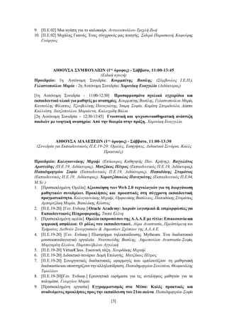 [3]
9. [Π.Ε.02] Μια αγάπη για το καλοκαίρι. Αντωνοπούλου-Τρεχλή Ζωή
10. [Π.Ε.02] Μιχάλης Γκανάς. Ένας σύγχρονός μας ποιητής. Σιδερά Παρασκευή, Καψούρης
Γεώργιος
ΑΙΘΟΥΣΑ ΣΥΜΒΟΥΛΙΩΝ (1ος
όροφος) - Σάββατο, 11:00-13:45
(Ειδική αγωγή)
Προεδρείο: 1η Αυτόνομη Συνεδρία: Κουρμπέτης Βασίλης (Σύμβουλος Ι.Ε.Π.),
Γελαστοπούλου Μαρία - 2η Αυτόνομη Συνεδρία: Χαριτάκη Ευαγγελία (Διδάκτορας)
[1η Αυτόνομη Συνεδρία - 11:00-12:30] Προσαρμοσμένα σχολικά εγχειρίδια και
εκπαιδευτικό υλικό για μαθητές με αναπηρίες. Κουρμπέτης Βασίλης, Γελαστοπούλου Μαρία,
Κατσούλης Φίλιππος, Τζουβελέκης Παναγιώτης, Ίσαρη Σοφία, Καρίπη Σπυριδούλα, Λάππα
Καλλιόπη, Χατζοπούλου Μαριάννα, Καλογρίδη Βάλια
[2η Αυτόνομη Συνεδρία - 12:30-13:45] Γνωστική και ψυχοσυναισθηματική ανάπτυξη
παιδιών με νοητική αναπηρία: Από την θεωρία στην πράξη. Χαριτάκη Ευαγγελία
ΑΙΘΟΥΣΑ ΔΙΑΛΕΞΕΩΝ (1ος
όροφος) - Σάββατο, 11:00-13:30
(Συνεδρία για Εκπαιδευτικούς Π.Ε.19-20: Ομιλίες, Εισηγήσεις, Διδακτικά Σενάρια, Καλές
Πρακτικές)
Προεδρείο: Καλογιαννάκης Μιχαήλ (Επίκουρος Καθηγητής Παν. Κρήτης), Βαγγελάτος
Αριστείδης (Π.Ε.19, Διδάκτορας), Ματζάκος Πέτρος (Εκπαιδευτικός Π.Ε.19, Διδάκτορας),
Παπαδημητρίου Σοφία (Εκπαιδευτικός Π.Ε.19, Διδάκτορας), Παπαδάκης Σταμάτιος
(Εκπαιδευτικός Π.Ε.19, Διδάκτορας), Χαρατζόπουλος Παναγιώτης (Εκπαιδευτικός Π.Ε.04,
M.Sc.)
1. [Προσκεκλημένη Ομιλία] Αξιοποίηση των Web 2.0 τεχνολογιών για τη διοργάνωση
μαθητικών συνεδρίων. Προκλήσεις και προοπτικές στη σύγχρονη εκπαιδευτική
πραγματικότητα. Καλογιαννάκης Μιχαήλ, Ορφανάκης Βασίλειος, Παπαδάκης Σταμάτιος,
Αμπαρτζάκη Μαρία, Βασιλάκης Κώστας
2. [Π.Ε.19-20] [Γεν. Ενδιαφ.] Oracle Academy: Δωρεάν λογισμικό & επιμορφώσεις για
Εκπαιδευτικούς Πληροφορικής. Τσιπά Ελένη
3. [Προσκεκλημένη ομιλία]. Ομιλία εκπροσώπουτης Α.Δ.Α.Ε με τίτλο: Επικοινωνία και
ψηφιακή ασφάλεια: Ο ρόλος του εκπαιδευτικού. Λύρα Αναστασία, Προϊστάμενη του
Τμήματος Διεθνών Συνεργασιών & Δημοσίων Σχέσεων της Α.Δ.Α.Ε.
4. [Π.Ε.19-20] [Γεν. Ενδιαφ.] Πλατφόρμα τηλεκπαίδευσης Mytheum: Ένα διαδικτυακό
μουσειοπαιδαγωγικό εργαλείο. Ντατσιούδης Βασίλης, Δημοπούλου Αναστασία-Σοφία,
Μαργαρίτη Ελεάνα, Παρτσινέβελου Αγγελική
5. [Π.Ε.19-20] VirtualClass. Εικονική τάξη. Χουρδάκης Μιχαήλ
6. [Π.Ε.19-20] Διδακτικό σενάριο: Δομή Επιλογής. Ματζάκος Πέτρος
7. [Π.Ε.19-20] Συνεργατικές διαδικτυακές εφαρμογές που εμπλουτίζουν τη μαθησιακή
διαδικασίακαι υποστηρίζουντηναλληλεπίδραση. ΠαπαδημητρίουΣουλτάνα,Θεοφανέλλης
Τιμολέων
8. [Π.Ε.19-20][Γεν. Ενδιαφ.] Ερευνητικά ευρήματα για τις αντιλήψεις μαθητών για τα
πολυμέσα. Γεωργίου Μαρία
9. [Προσκεκλημένη εργασία] Εγγραμματισμός στα Μέσα: Καλές πρακτικές και
αναδυόμενες προκλήσεις προς την εκπαίδευση του21ου αιώνα. Παπαδημητρίου Σοφία
 
